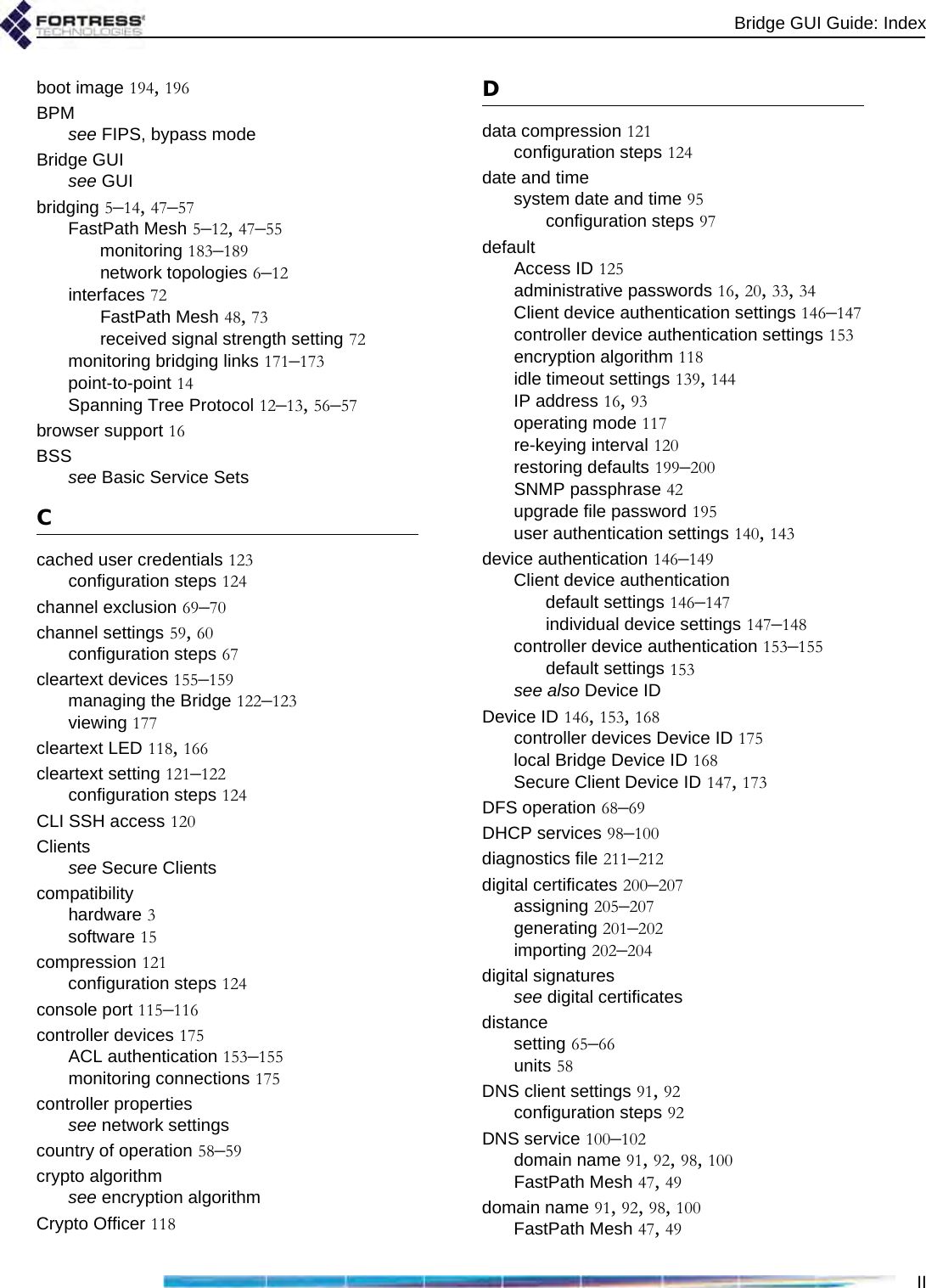 Bridge GUI Guide: IndexIIboot image 194, 196BPMsee FIPS, bypass modeBridge GUIsee GUIbridging 5–14, 47–57FastPath Mesh 5–12, 47–55monitoring 183–189network topologies 6–12interfaces 72FastPath Mesh 48, 73received signal strength setting 72monitoring bridging links 171–173point-to-point 14Spanning Tree Protocol 12–13, 56–57browser support 16BSSsee Basic Service SetsCcached user credentials 123configuration steps 124channel exclusion 69–70channel settings 59, 60configuration steps 67cleartext devices 155–159managing the Bridge 122–123viewing 177cleartext LED 118, 166cleartext setting 121–122configuration steps 124CLI SSH access 120Clientssee Secure Clientscompatibilityhardware 3software 15compression 121configuration steps 124console port 115–116controller devices 175ACL authentication 153–155monitoring connections 175controller propertiessee network settingscountry of operation 58–59crypto algorithmsee encryption algorithmCrypto Officer 118Ddata compression 121configuration steps 124date and timesystem date and time 95configuration steps 97defaultAccess ID 125administrative passwords 16, 20, 33, 34Client device authentication settings 146–147controller device authentication settings 153encryption algorithm 118idle timeout settings 139, 144IP address 16, 93operating mode 117re-keying interval 120restoring defaults 199–200SNMP passphrase 42upgrade file password 195user authentication settings 140, 143device authentication 146–149Client device authenticationdefault settings 146–147individual device settings 147–148controller device authentication 153–155default settings 153see also Device IDDevice ID 146, 153, 168controller devices Device ID 175local Bridge Device ID 168Secure Client Device ID 147, 173DFS operation 68–69DHCP services 98–100diagnostics file 211–212digital certificates 200–207assigning 205–207generating 201–202importing 202–204digital signaturessee digital certificatesdistancesetting 65–66units 58DNS client settings 91, 92configuration steps 92DNS service 100–102domain name 91, 92, 98, 100FastPath Mesh 47, 49domain name 91, 92, 98, 100FastPath Mesh 47, 49