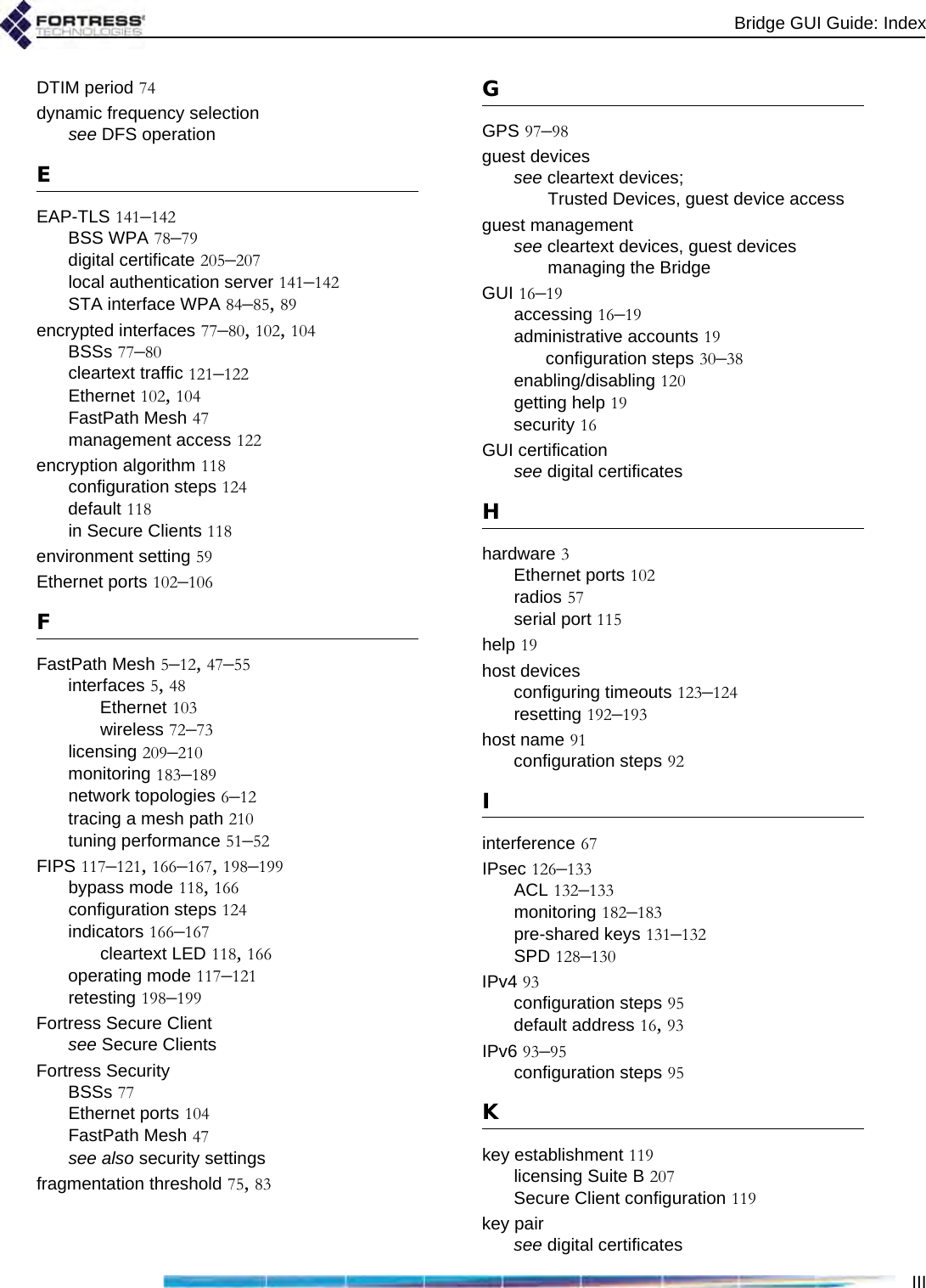 Bridge GUI Guide: IndexIIIDTIM period 74dynamic frequency selectionsee DFS operationEEAP-TLS 141–142BSS WPA 78–79digital certificate 205–207local authentication server 141–142STA interface WPA 84–85, 89encrypted interfaces 77–80, 102, 104BSSs 77–80cleartext traffic 121–122Ethernet 102, 104FastPath Mesh 47management access 122encryption algorithm 118configuration steps 124default 118in Secure Clients 118environment setting 59Ethernet ports 102–106FFastPath Mesh 5–12, 47–55interfaces 5, 48Ethernet 103wireless 72–73licensing 209–210monitoring 183–189network topologies 6–12tracing a mesh path 210tuning performance 51–52FIPS 117–121, 166–167, 198–199bypass mode 118, 166configuration steps 124indicators 166–167cleartext LED 118, 166operating mode 117–121retesting 198–199Fortress Secure Clientsee Secure ClientsFortress SecurityBSSs 77Ethernet ports 104FastPath Mesh 47see also security settingsfragmentation threshold 75, 83GGPS 97–98guest devicessee cleartext devices; Trusted Devices, guest device accessguest managementsee cleartext devices, guest devices managing the BridgeGUI 16–19accessing 16–19administrative accounts 19configuration steps 30–38enabling/disabling 120getting help 19security 16GUI certificationsee digital certificatesHhardware 3Ethernet ports 102radios 57serial port 115help 19host devicesconfiguring timeouts 123–124resetting 192–193host name 91configuration steps 92Iinterference 67IPsec 126–133ACL 132–133monitoring 182–183pre-shared keys 131–132SPD 128–130IPv4 93configuration steps 95default address 16, 93IPv6 93–95configuration steps 95Kkey establishment 119licensing Suite B 207Secure Client configuration 119key pairsee digital certificates