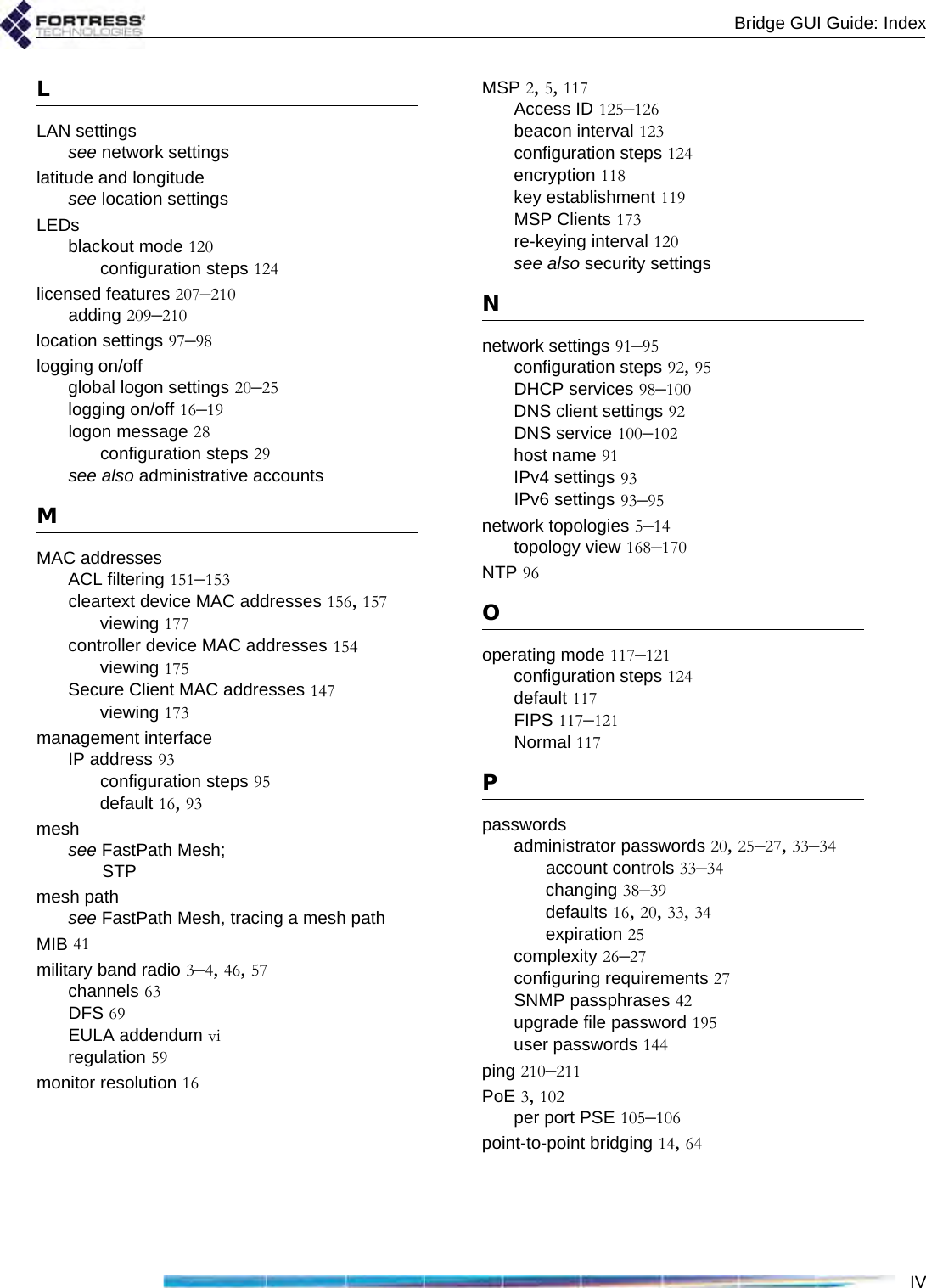 Bridge GUI Guide: IndexIVLLAN settingssee network settingslatitude and longitudesee location settingsLEDsblackout mode 120configuration steps 124licensed features 207–210adding 209–210location settings 97–98logging on/offglobal logon settings 20–25logging on/off 16–19logon message 28configuration steps 29see also administrative accountsMMAC addressesACL filtering 151–153cleartext device MAC addresses 156, 157viewing 177controller device MAC addresses 154viewing 175Secure Client MAC addresses 147viewing 173management interfaceIP address 93configuration steps 95default 16, 93meshsee FastPath Mesh; STPmesh pathsee FastPath Mesh, tracing a mesh pathMIB 41military band radio 3–4, 46, 57channels 63DFS 69EULA addendum viregulation 59monitor resolution 16MSP 2, 5, 117Access ID 125–126beacon interval 123configuration steps 124encryption 118key establishment 119MSP Clients 173re-keying interval 120see also security settingsNnetwork settings 91–95configuration steps 92, 95DHCP services 98–100DNS client settings 92DNS service 100–102host name 91IPv4 settings 93IPv6 settings 93–95network topologies 5–14topology view 168–170NTP 96Ooperating mode 117–121configuration steps 124default 117FIPS 117–121Normal 117Ppasswordsadministrator passwords 20, 25–27, 33–34account controls 33–34changing 38–39defaults 16, 20, 33, 34expiration 25complexity 26–27configuring requirements 27SNMP passphrases 42upgrade file password 195user passwords 144ping 210–211PoE 3, 102per port PSE 105–106point-to-point bridging 14, 64