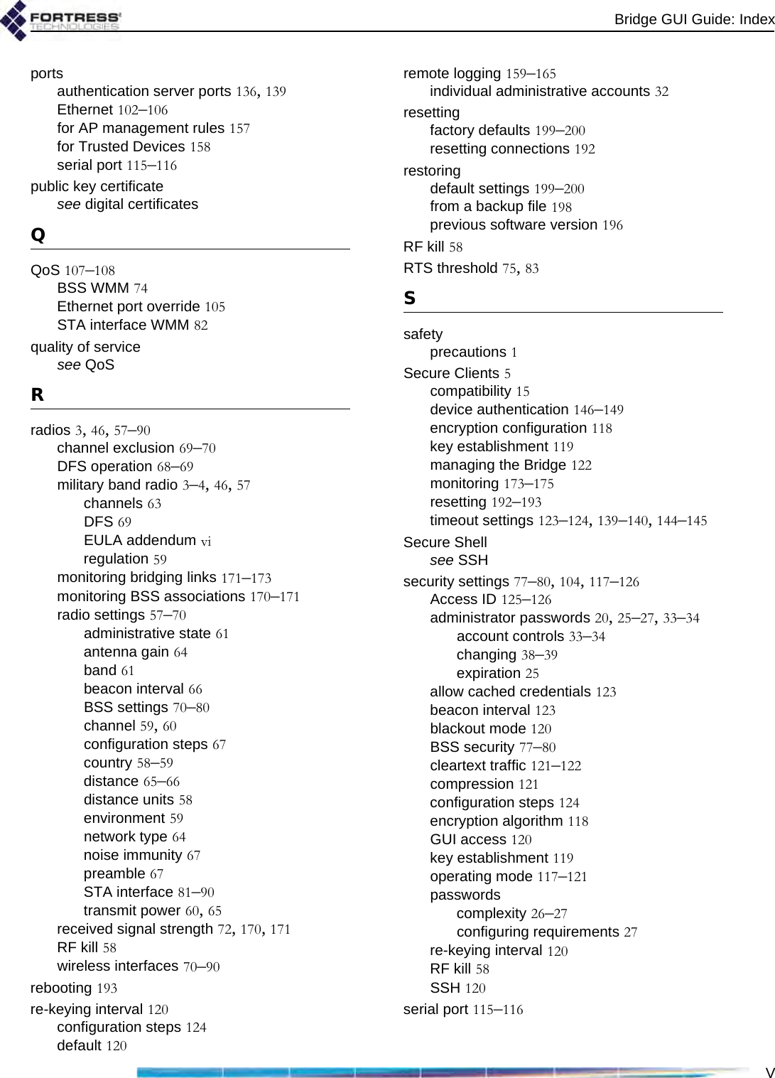 Bridge GUI Guide: IndexVportsauthentication server ports 136, 139Ethernet 102–106for AP management rules 157for Trusted Devices 158serial port 115–116public key certificatesee digital certificatesQQoS 107–108BSS WMM 74Ethernet port override 105STA interface WMM 82quality of servicesee QoSRradios 3, 46, 57–90channel exclusion 69–70DFS operation 68–69military band radio 3–4, 46, 57channels 63DFS 69EULA addendum viregulation 59monitoring bridging links 171–173monitoring BSS associations 170–171radio settings 57–70administrative state 61antenna gain 64band 61beacon interval 66BSS settings 70–80channel 59, 60configuration steps 67country 58–59distance 65–66distance units 58environment 59network type 64noise immunity 67preamble 67STA interface 81–90transmit power 60, 65received signal strength 72, 170, 171RF kill 58wireless interfaces 70–90rebooting 193re-keying interval 120configuration steps 124default 120remote logging 159–165individual administrative accounts 32resettingfactory defaults 199–200resetting connections 192restoringdefault settings 199–200from a backup file 198previous software version 196RF kill 58RTS threshold 75, 83Ssafetyprecautions 1Secure Clients 5compatibility 15device authentication 146–149encryption configuration 118key establishment 119managing the Bridge 122monitoring 173–175resetting 192–193timeout settings 123–124, 139–140, 144–145Secure Shellsee SSHsecurity settings 77–80, 104, 117–126Access ID 125–126administrator passwords 20, 25–27, 33–34account controls 33–34changing 38–39expiration 25allow cached credentials 123beacon interval 123blackout mode 120BSS security 77–80cleartext traffic 121–122compression 121configuration steps 124encryption algorithm 118GUI access 120key establishment 119operating mode 117–121passwordscomplexity 26–27configuring requirements 27re-keying interval 120RF kill 58SSH 120serial port 115–116