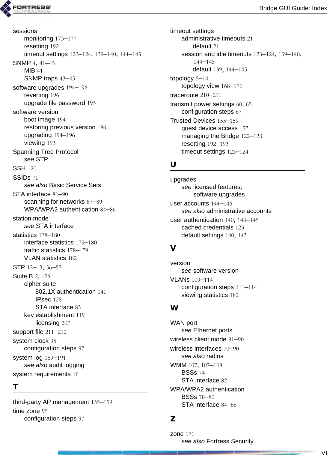 Bridge GUI Guide: IndexVIsessionsmonitoring 173–177resetting 192timeout settings 123–124, 139–140, 144–145SNMP 4, 41–45MIB 41SNMP traps 43–45software upgrades 194–196reverting 196upgrade file password 195software versionboot image 194restoring previous version 196upgrading 194–196viewing 193Spanning Tree Protocolsee STPSSH 120SSIDs 71see also Basic Service SetsSTA interface 81–90scanning for networks 87–89WPA/WPA2 authentication 84–86station modesee STA interfacestatistics 178–180interface statistics 179–180traffic statistics 178–179VLAN statistics 182STP 12–13, 56–57Suite B 2, 126cipher suite802.1X authentication 141IPsec 128STA interface 85key establishment 119licensing 207support file 211–212system clock 95configuration steps 97system log 189–191see also audit loggingsystem requirements 16Tthird-party AP management 155–159time zone 95configuration steps 97timeout settingsadministrative timeouts 21default 21session and idle timeouts 123–124, 139–140, 144–145default 139, 144–145topology 5–14topology view 168–170traceroute 210–211transmit power settings 60, 65configuration steps 67Trusted Devices 155–159guest device access 157managing the Bridge 122–123resetting 192–193timeout settings 123–124Uupgradessee licensed features; software upgradesuser accounts 144–146see also administrative accountsuser authentication 140, 143–145cached credentials 123default settings 140, 143Vversionsee software versionVLANs 109–114configuration steps 111–114viewing statistics 182WWAN portsee Ethernet portswireless client mode 81–90wireless interfaces 70–90see also radiosWMM 107, 107–108BSSs 74STA interface 82WPA/WPA2 authenticationBSSs 78–80STA interface 84–86Zzone 171see also Fortress Security