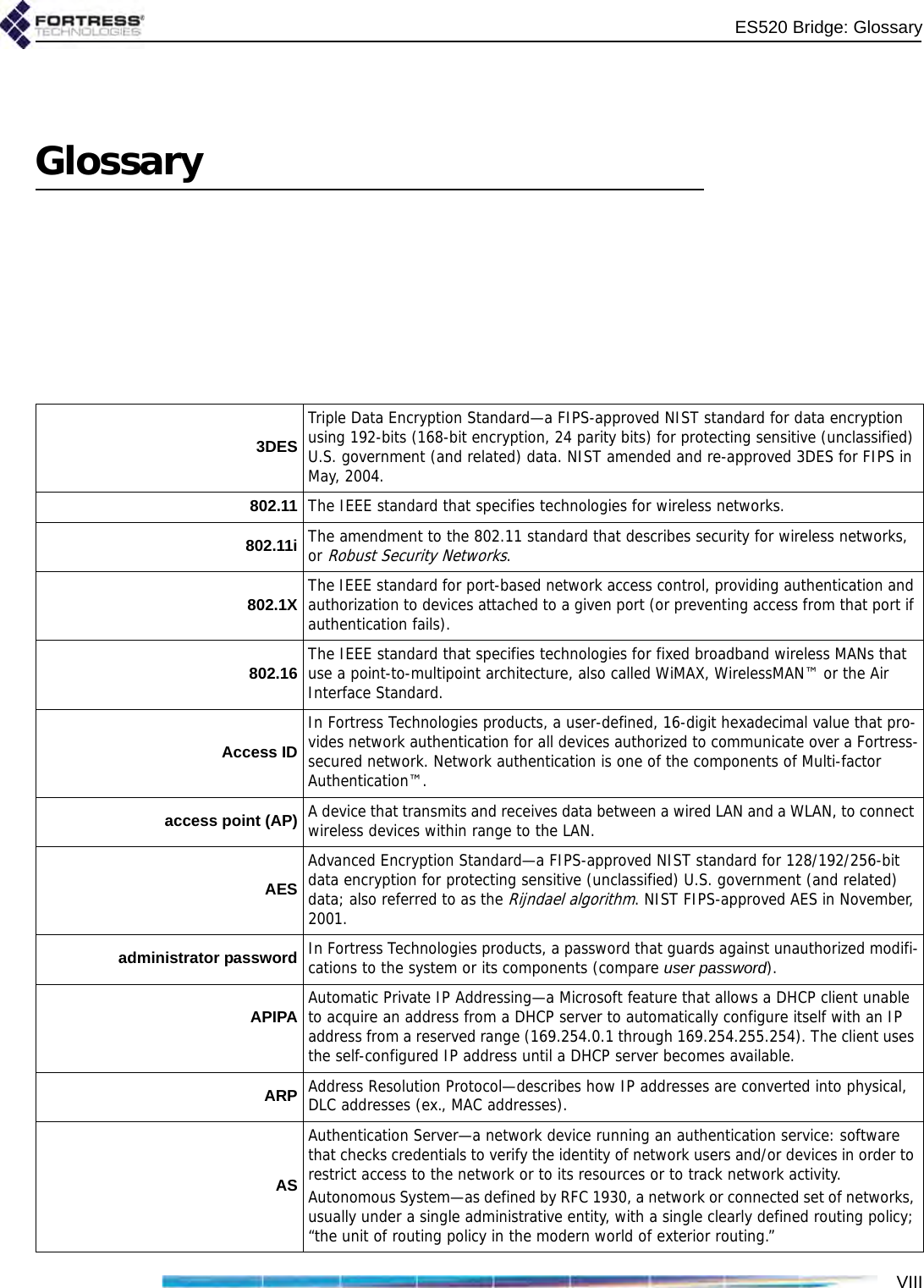 ES520 Bridge: GlossaryVIIIGlossary3DESTriple Data Encryption Standard—a FIPS-approved NIST standard for data encryption using 192-bits (168-bit encryption, 24 parity bits) for protecting sensitive (unclassified) U.S. government (and related) data. NIST amended and re-approved 3DES for FIPS in May, 2004.802.11 The IEEE standard that specifies technologies for wireless networks.802.11i The amendment to the 802.11 standard that describes security for wireless networks, or Robust Security Networks.802.1X The IEEE standard for port-based network access control, providing authentication and authorization to devices attached to a given port (or preventing access from that port if authentication fails). 802.16 The IEEE standard that specifies technologies for fixed broadband wireless MANs that use a point-to-multipoint architecture, also called WiMAX, WirelessMAN™ or the Air Interface Standard.Access IDIn Fortress Technologies products, a user-defined, 16-digit hexadecimal value that pro-vides network authentication for all devices authorized to communicate over a Fortress-secured network. Network authentication is one of the components of Multi-factor Authentication™.access point (AP) A device that transmits and receives data between a wired LAN and a WLAN, to connect wireless devices within range to the LAN. AESAdvanced Encryption Standard—a FIPS-approved NIST standard for 128/192/256-bit data encryption for protecting sensitive (unclassified) U.S. government (and related) data; also referred to as the Rijndael algorithm. NIST FIPS-approved AES in November, 2001.administrator password In Fortress Technologies products, a password that guards against unauthorized modifi-cations to the system or its components (compare user password).APIPA Automatic Private IP Addressing—a Microsoft feature that allows a DHCP client unable to acquire an address from a DHCP server to automatically configure itself with an IP address from a reserved range (169.254.0.1 through 169.254.255.254). The client uses the self-configured IP address until a DHCP server becomes available.ARP Address Resolution Protocol—describes how IP addresses are converted into physical, DLC addresses (ex., MAC addresses).ASAuthentication Server—a network device running an authentication service: software that checks credentials to verify the identity of network users and/or devices in order to restrict access to the network or to its resources or to track network activity.Autonomous System—as defined by RFC 1930, a network or connected set of networks, usually under a single administrative entity, with a single clearly defined routing policy; “the unit of routing policy in the modern world of exterior routing.”