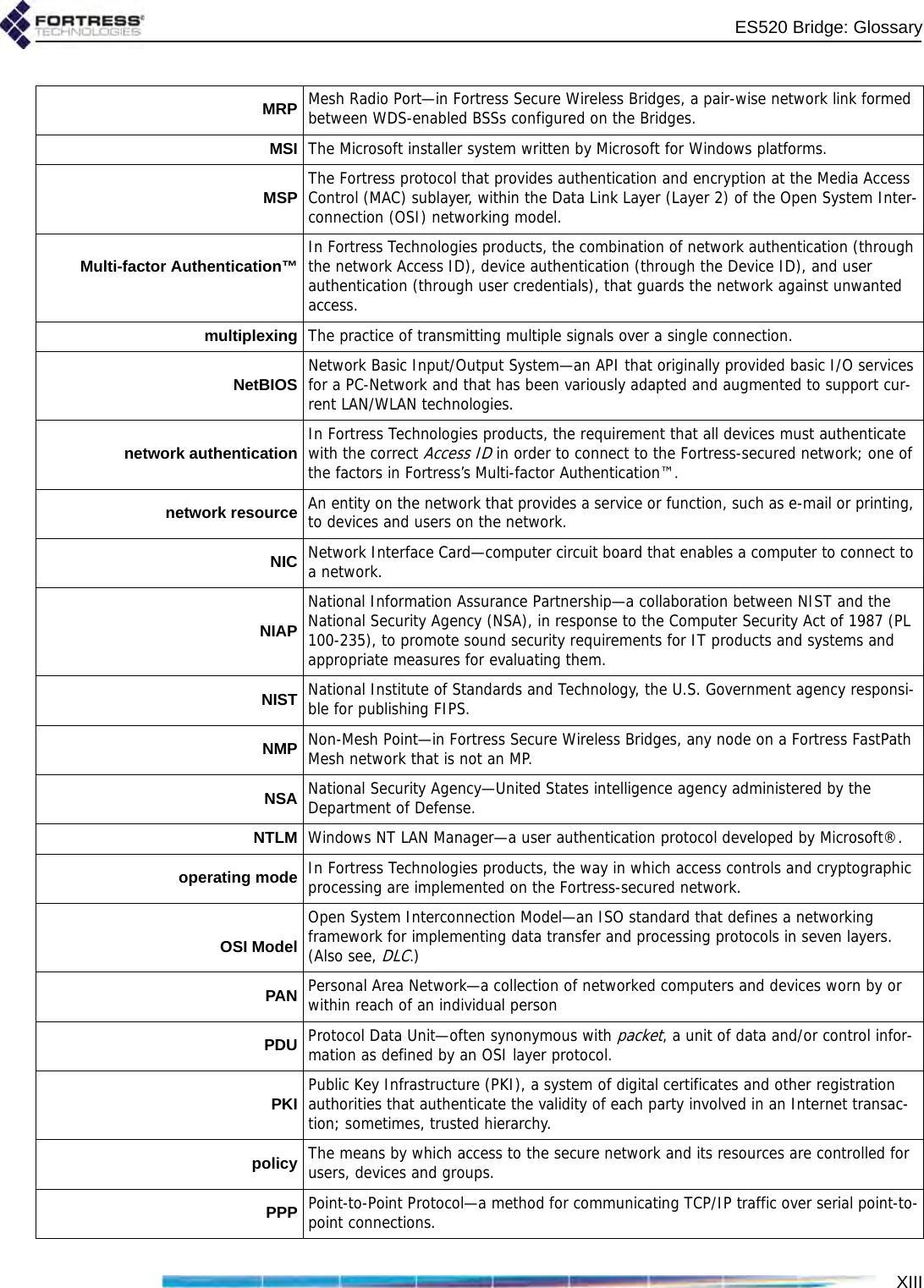 XIIIES520 Bridge: GlossaryMRP Mesh Radio Port—in Fortress Secure Wireless Bridges, a pair-wise network link formed between WDS-enabled BSSs configured on the Bridges.MSI The Microsoft installer system written by Microsoft for Windows platforms.MSP The Fortress protocol that provides authentication and encryption at the Media Access Control (MAC) sublayer, within the Data Link Layer (Layer 2) of the Open System Inter-connection (OSI) networking model.Multi-factor Authentication™ In Fortress Technologies products, the combination of network authentication (through the network Access ID), device authentication (through the Device ID), and user authentication (through user credentials), that guards the network against unwanted access.multiplexing The practice of transmitting multiple signals over a single connection.NetBIOS Network Basic Input/Output System—an API that originally provided basic I/O services for a PC-Network and that has been variously adapted and augmented to support cur-rent LAN/WLAN technologies.network authentication In Fortress Technologies products, the requirement that all devices must authenticate with the correct Access ID in order to connect to the Fortress-secured network; one of the factors in Fortress’s Multi-factor Authentication™.network resource An entity on the network that provides a service or function, such as e-mail or printing, to devices and users on the network. NIC Network Interface Card—computer circuit board that enables a computer to connect to a network.NIAPNational Information Assurance Partnership—a collaboration between NIST and the National Security Agency (NSA), in response to the Computer Security Act of 1987 (PL 100-235), to promote sound security requirements for IT products and systems and appropriate measures for evaluating them.NIST National Institute of Standards and Technology, the U.S. Government agency responsi-ble for publishing FIPS.NMP Non-Mesh Point—in Fortress Secure Wireless Bridges, any node on a Fortress FastPath Mesh network that is not an MP.NSA National Security Agency—United States intelligence agency administered by the Department of Defense.NTLM Windows NT LAN Manager—a user authentication protocol developed by Microsoft®.operating mode In Fortress Technologies products, the way in which access controls and cryptographic processing are implemented on the Fortress-secured network.OSI ModelOpen System Interconnection Model—an ISO standard that defines a networking framework for implementing data transfer and processing protocols in seven layers. (Also see, DLC.)PAN Personal Area Network—a collection of networked computers and devices worn by or within reach of an individual personPDU Protocol Data Unit—often synonymous with packet, a unit of data and/or control infor-mation as defined by an OSI layer protocol.PKI Public Key Infrastructure (PKI), a system of digital certificates and other registration authorities that authenticate the validity of each party involved in an Internet transac-tion; sometimes, trusted hierarchy.policy The means by which access to the secure network and its resources are controlled for users, devices and groups.PPP Point-to-Point Protocol—a method for communicating TCP/IP traffic over serial point-to-point connections.