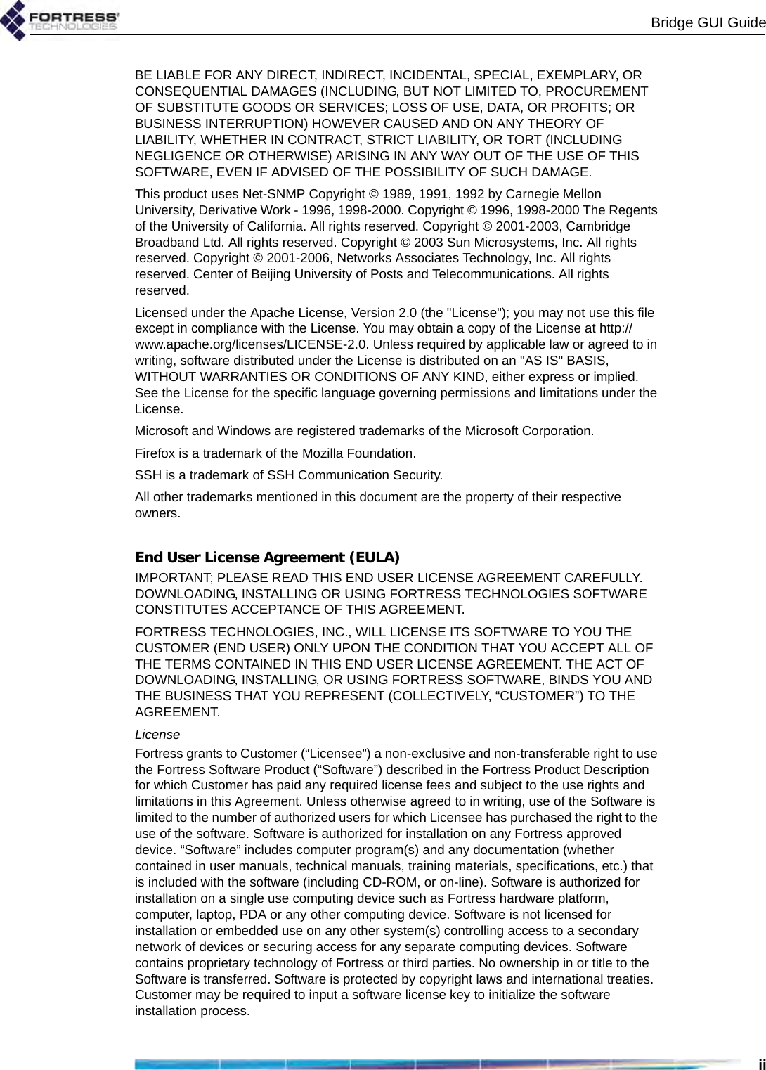 Bridge GUI GuideiiBE LIABLE FOR ANY DIRECT, INDIRECT, INCIDENTAL, SPECIAL, EXEMPLARY, OR CONSEQUENTIAL DAMAGES (INCLUDING, BUT NOT LIMITED TO, PROCUREMENT OF SUBSTITUTE GOODS OR SERVICES; LOSS OF USE, DATA, OR PROFITS; OR BUSINESS INTERRUPTION) HOWEVER CAUSED AND ON ANY THEORY OF LIABILITY, WHETHER IN CONTRACT, STRICT LIABILITY, OR TORT (INCLUDING NEGLIGENCE OR OTHERWISE) ARISING IN ANY WAY OUT OF THE USE OF THIS SOFTWARE, EVEN IF ADVISED OF THE POSSIBILITY OF SUCH DAMAGE.This product uses Net-SNMP Copyright © 1989, 1991, 1992 by Carnegie Mellon University, Derivative Work - 1996, 1998-2000. Copyright © 1996, 1998-2000 The Regents of the University of California. All rights reserved. Copyright © 2001-2003, Cambridge Broadband Ltd. All rights reserved. Copyright © 2003 Sun Microsystems, Inc. All rights reserved. Copyright © 2001-2006, Networks Associates Technology, Inc. All rights reserved. Center of Beijing University of Posts and Telecommunications. All rights reserved.Licensed under the Apache License, Version 2.0 (the &quot;License&quot;); you may not use this file except in compliance with the License. You may obtain a copy of the License at http://www.apache.org/licenses/LICENSE-2.0. Unless required by applicable law or agreed to in writing, software distributed under the License is distributed on an &quot;AS IS&quot; BASIS, WITHOUT WARRANTIES OR CONDITIONS OF ANY KIND, either express or implied. See the License for the specific language governing permissions and limitations under the License.Microsoft and Windows are registered trademarks of the Microsoft Corporation.Firefox is a trademark of the Mozilla Foundation.SSH is a trademark of SSH Communication Security.All other trademarks mentioned in this document are the property of their respective owners.End User License Agreement (EULA)IMPORTANT; PLEASE READ THIS END USER LICENSE AGREEMENT CAREFULLY. DOWNLOADING, INSTALLING OR USING FORTRESS TECHNOLOGIES SOFTWARE CONSTITUTES ACCEPTANCE OF THIS AGREEMENT.FORTRESS TECHNOLOGIES, INC., WILL LICENSE ITS SOFTWARE TO YOU THE CUSTOMER (END USER) ONLY UPON THE CONDITION THAT YOU ACCEPT ALL OF THE TERMS CONTAINED IN THIS END USER LICENSE AGREEMENT. THE ACT OF DOWNLOADING, INSTALLING, OR USING FORTRESS SOFTWARE, BINDS YOU AND THE BUSINESS THAT YOU REPRESENT (COLLECTIVELY, “CUSTOMER”) TO THE AGREEMENT.LicenseFortress grants to Customer (“Licensee”) a non-exclusive and non-transferable right to use the Fortress Software Product (“Software”) described in the Fortress Product Description for which Customer has paid any required license fees and subject to the use rights and limitations in this Agreement. Unless otherwise agreed to in writing, use of the Software is limited to the number of authorized users for which Licensee has purchased the right to the use of the software. Software is authorized for installation on any Fortress approved device. “Software” includes computer program(s) and any documentation (whether contained in user manuals, technical manuals, training materials, specifications, etc.) that is included with the software (including CD-ROM, or on-line). Software is authorized for installation on a single use computing device such as Fortress hardware platform, computer, laptop, PDA or any other computing device. Software is not licensed for installation or embedded use on any other system(s) controlling access to a secondary network of devices or securing access for any separate computing devices. Software contains proprietary technology of Fortress or third parties. No ownership in or title to the Software is transferred. Software is protected by copyright laws and international treaties. Customer may be required to input a software license key to initialize the software installation process. 