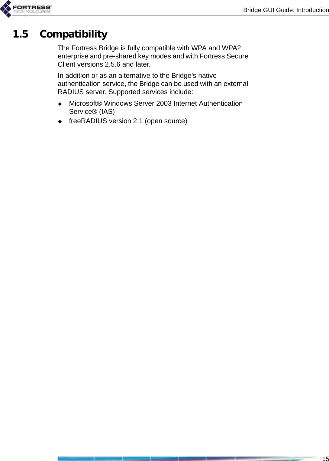 Bridge GUI Guide: Introduction151.5 CompatibilityThe Fortress Bridge is fully compatible with WPA and WPA2 enterprise and pre-shared key modes and with Fortress Secure Client versions 2.5.6 and later. In addition or as an alternative to the Bridge’s native authentication service, the Bridge can be used with an external RADIUS server. Supported services include:Microsoft® Windows Server 2003 Internet Authentication Service® (IAS)freeRADIUS version 2.1 (open source)