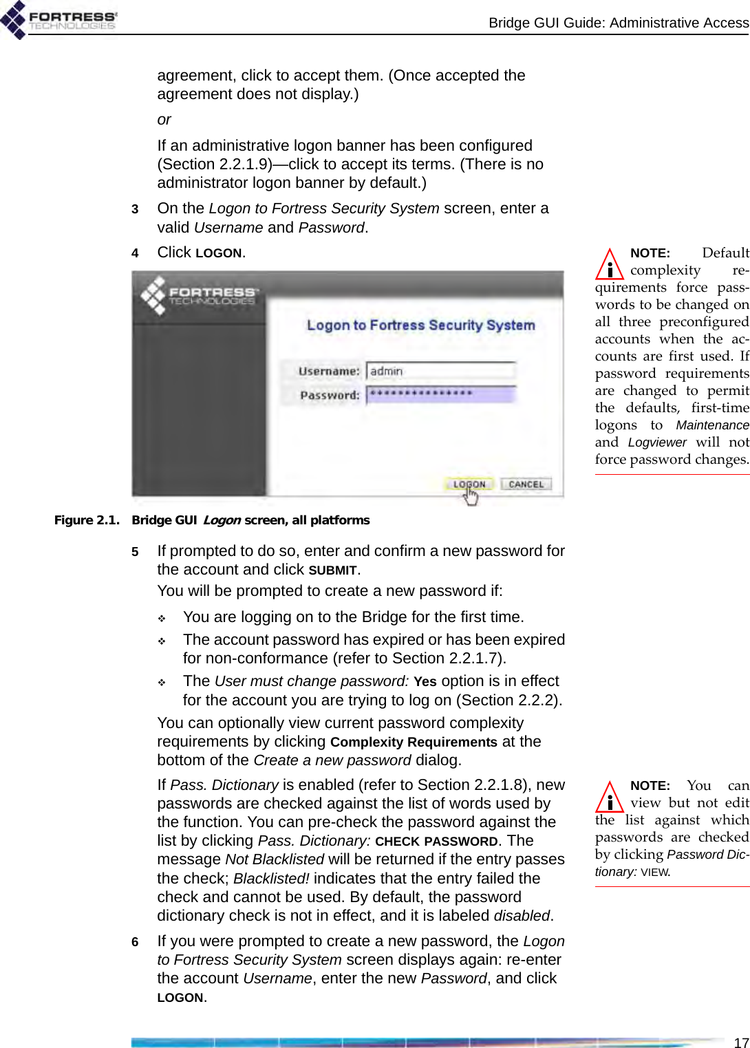 Bridge GUI Guide: Administrative Access17agreement, click to accept them. (Once accepted the agreement does not display.)orIf an administrative logon banner has been configured (Section 2.2.1.9)—click to accept its terms. (There is no administrator logon banner by default.)3On the Logon to Fortress Security System screen, enter a valid Username and Password.NOTE: Defaultcomplexity re-quirements force pass-words to be changed onall three preconfiguredaccounts when the ac-counts are first used. Ifpassword requirementsare changed to permitthe defaults, first-timelogons to Maintenanceand  Logviewer will notforce password changes.4Click LOGON.Figure 2.1. Bridge GUI Logon screen, all platforms5If prompted to do so, enter and confirm a new password for the account and click SUBMIT.You will be prompted to create a new password if:You are logging on to the Bridge for the first time.The account password has expired or has been expired for non-conformance (refer to Section 2.2.1.7).The User must change password: Yes option is in effect for the account you are trying to log on (Section 2.2.2).You can optionally view current password complexity requirements by clicking Complexity Requirements at the bottom of the Create a new password dialog. NOTE: You canview but not editthe list against whichpasswords are checkedby clicking Password Dic-tionary: VIEW. If Pass. Dictionary is enabled (refer to Section 2.2.1.8), new passwords are checked against the list of words used by the function. You can pre-check the password against the list by clicking Pass. Dictionary: CHECK PASSWORD. The message Not Blacklisted will be returned if the entry passes the check; Blacklisted! indicates that the entry failed the check and cannot be used. By default, the password dictionary check is not in effect, and it is labeled disabled.6If you were prompted to create a new password, the Logon to Fortress Security System screen displays again: re-enter the account Username, enter the new Password, and click LOGON.