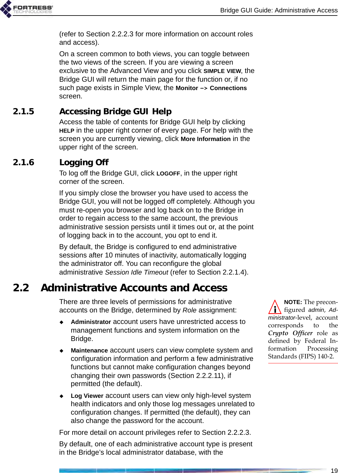 Bridge GUI Guide: Administrative Access19(refer to Section 2.2.2.3 for more information on account roles and access).On a screen common to both views, you can toggle between the two views of the screen. If you are viewing a screen exclusive to the Advanced View and you click SIMPLE VIEW, the Bridge GUI will return the main page for the function or, if no such page exists in Simple View, the Monitor -&gt; Connections screen.2.1.5 Accessing Bridge GUI HelpAccess the table of contents for Bridge GUI help by clicking HELP in the upper right corner of every page. For help with the screen you are currently viewing, click More Information in the upper right of the screen.2.1.6 Logging OffTo log off the Bridge GUI, click LOGOFF, in the upper right corner of the screen. If you simply close the browser you have used to access the Bridge GUI, you will not be logged off completely. Although you must re-open you browser and log back on to the Bridge in order to regain access to the same account, the previous administrative session persists until it times out or, at the point of logging back in to the account, you opt to end it.By default, the Bridge is configured to end administrative sessions after 10 minutes of inactivity, automatically logging the administrator off. You can reconfigure the global administrative Session Idle Timeout (refer to Section 2.2.1.4).2.2 Administrative Accounts and AccessNOTE: The precon-figured  admin,  Ad-ministrator-level, accountcorresponds to theCrypto Officer role asdefined by Federal In-formation ProcessingStandards (FIPS) 140-2.There are three levels of permissions for administrative accounts on the Bridge, determined by Role assignment:Administrator account users have unrestricted access to management functions and system information on the Bridge.Maintenance account users can view complete system and configuration information and perform a few administrative functions but cannot make configuration changes beyond changing their own passwords (Section 2.2.2.11), if permitted (the default).Log Viewer account users can view only high-level system health indicators and only those log messages unrelated to configuration changes. If permitted (the default), they can also change the password for the account.For more detail on account privileges refer to Section 2.2.2.3.By default, one of each administrative account type is present in the Bridge’s local administrator database, with the 