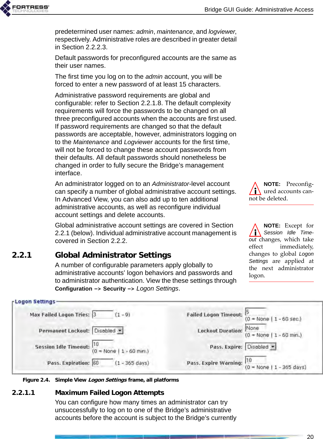 Bridge GUI Guide: Administrative Access20predetermined user names: admin, maintenance, and logviewer, respectively. Administrative roles are described in greater detail in Section 2.2.2.3.Default passwords for preconfigured accounts are the same as their user names. The first time you log on to the admin account, you will be forced to enter a new password of at least 15 characters.Administrative password requirements are global and configurable: refer to Section 2.2.1.8. The default complexity requirements will force the passwords to be changed on all three preconfigured accounts when the accounts are first used. If password requirements are changed so that the default passwords are acceptable, however, administrators logging on to the Maintenance and Logviewer accounts for the first time, will not be forced to change these account passwords from their defaults. All default passwords should nonetheless be changed in order to fully secure the Bridge’s management interface.NOTE: Preconfig-ured accounts can-not be deleted.An administrator logged on to an Administrator-level account can specify a number of global administrative account settings. In Advanced View, you can also add up to ten additional administrative accounts, as well as reconfigure individual account settings and delete accounts.NOTE: Except forSession Idle Time-out changes, which takeeffect immediately,changes to global LogonSettings are applied atthe next administratorlogon.Global administrative account settings are covered in Section 2.2.1 (below). Individual administrative account management is covered in Section 2.2.2.2.2.1 Global Administrator SettingsA number of configurable parameters apply globally to administrative accounts’ logon behaviors and passwords and to administrator authentication. View the these settings through Configuration -&gt; Security -&gt; Logon Settings.Figure 2.4. Simple View Logon Settings frame, all platforms2.2.1.1 Maximum Failed Logon AttemptsYou can configure how many times an administrator can try unsuccessfully to log on to one of the Bridge’s administrative accounts before the account is subject to the Bridge’s currently 