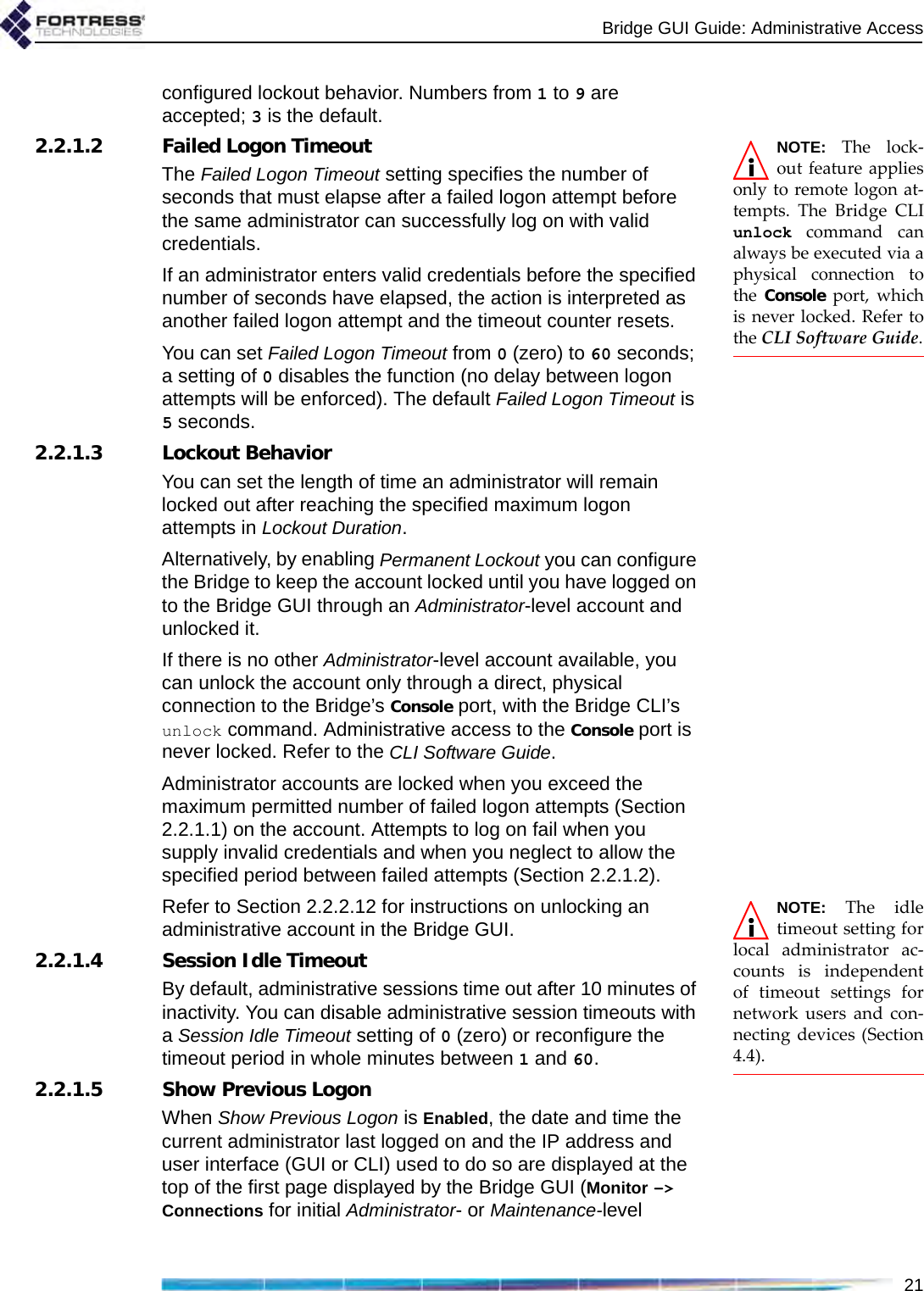 Bridge GUI Guide: Administrative Access21configured lockout behavior. Numbers from 1 to 9 are accepted; 3 is the default.NOTE: The lock-out feature appliesonly to remote logon at-tempts. The Bridge CLIunlock command canalways be executed via aphysical connection tothe Console port, whichis never locked. Refer tothe CLI Software Guide.2.2.1.2 Failed Logon TimeoutThe Failed Logon Timeout setting specifies the number of seconds that must elapse after a failed logon attempt before the same administrator can successfully log on with valid credentials.If an administrator enters valid credentials before the specified number of seconds have elapsed, the action is interpreted as another failed logon attempt and the timeout counter resets.You can set Failed Logon Timeout from 0 (zero) to 60 seconds; a setting of 0 disables the function (no delay between logon attempts will be enforced). The default Failed Logon Timeout is 5 seconds.2.2.1.3 Lockout BehaviorYou can set the length of time an administrator will remain locked out after reaching the specified maximum logon attempts in Lockout Duration. Alternatively, by enabling Permanent Lockout you can configure the Bridge to keep the account locked until you have logged on to the Bridge GUI through an Administrator-level account and unlocked it.If there is no other Administrator-level account available, you can unlock the account only through a direct, physical connection to the Bridge’s Console port, with the Bridge CLI’s unlock command. Administrative access to the Console port is never locked. Refer to the CLI Software Guide.Administrator accounts are locked when you exceed the maximum permitted number of failed logon attempts (Section 2.2.1.1) on the account. Attempts to log on fail when you supply invalid credentials and when you neglect to allow the specified period between failed attempts (Section 2.2.1.2).NOTE: The idletimeout setting forlocal administrator ac-counts is independentof timeout settings fornetwork users and con-necting devices (Section4.4).Refer to Section 2.2.2.12 for instructions on unlocking an administrative account in the Bridge GUI.2.2.1.4 Session Idle TimeoutBy default, administrative sessions time out after 10 minutes of inactivity. You can disable administrative session timeouts with a Session Idle Timeout setting of 0 (zero) or reconfigure the timeout period in whole minutes between 1 and 60.2.2.1.5 Show Previous LogonWhen Show Previous Logon is Enabled, the date and time the current administrator last logged on and the IP address and user interface (GUI or CLI) used to do so are displayed at the top of the first page displayed by the Bridge GUI (Monitor -&gt; Connections for initial Administrator- or Maintenance-level 