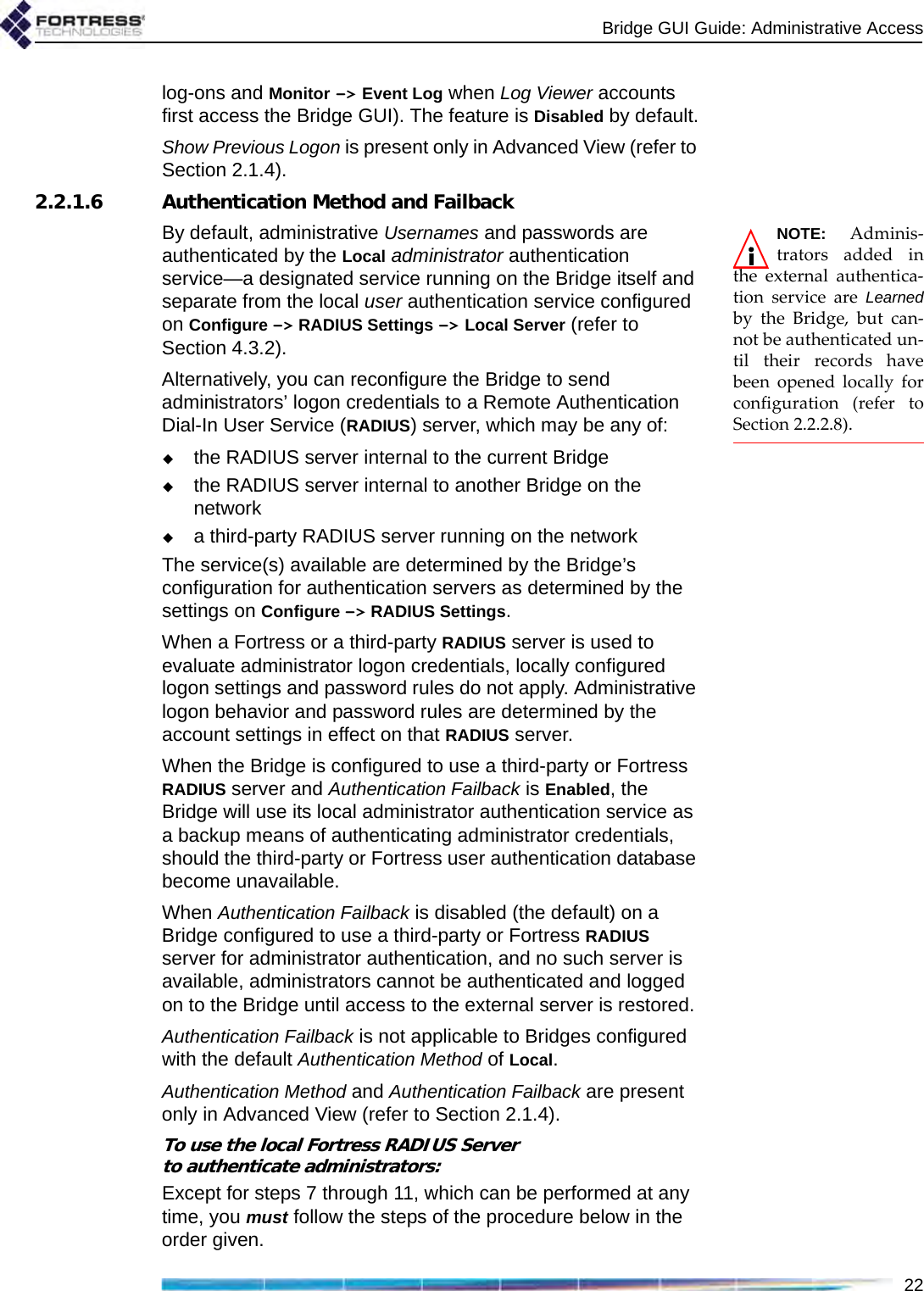 Bridge GUI Guide: Administrative Access22log-ons and Monitor -&gt; Event Log when Log Viewer accounts first access the Bridge GUI). The feature is Disabled by default.Show Previous Logon is present only in Advanced View (refer to Section 2.1.4).2.2.1.6 Authentication Method and FailbackNOTE: Adminis-trators added inthe external authentica-tion service are Learnedby the Bridge, but can-not be authenticated un-til their records havebeen opened locally forconfiguration (refer toSection 2.2.2.8).By default, administrative Usernames and passwords are authenticated by the Local administrator authentication service—a designated service running on the Bridge itself and separate from the local user authentication service configured on Configure -&gt; RADIUS Settings -&gt; Local Server (refer to Section 4.3.2).Alternatively, you can reconfigure the Bridge to send administrators’ logon credentials to a Remote Authentication Dial-In User Service (RADIUS) server, which may be any of:the RADIUS server internal to the current Bridgethe RADIUS server internal to another Bridge on the networka third-party RADIUS server running on the networkThe service(s) available are determined by the Bridge’s configuration for authentication servers as determined by the settings on Configure -&gt; RADIUS Settings.When a Fortress or a third-party RADIUS server is used to evaluate administrator logon credentials, locally configured logon settings and password rules do not apply. Administrative logon behavior and password rules are determined by the account settings in effect on that RADIUS server.When the Bridge is configured to use a third-party or Fortress RADIUS server and Authentication Failback is Enabled, the Bridge will use its local administrator authentication service as a backup means of authenticating administrator credentials, should the third-party or Fortress user authentication database become unavailable. When Authentication Failback is disabled (the default) on a Bridge configured to use a third-party or Fortress RADIUS server for administrator authentication, and no such server is available, administrators cannot be authenticated and logged on to the Bridge until access to the external server is restored.Authentication Failback is not applicable to Bridges configured with the default Authentication Method of Local.Authentication Method and Authentication Failback are present only in Advanced View (refer to Section 2.1.4).To use the local Fortress RADIUS Server to authenticate administrators:Except for steps 7 through 11, which can be performed at any time, you must follow the steps of the procedure below in the order given.