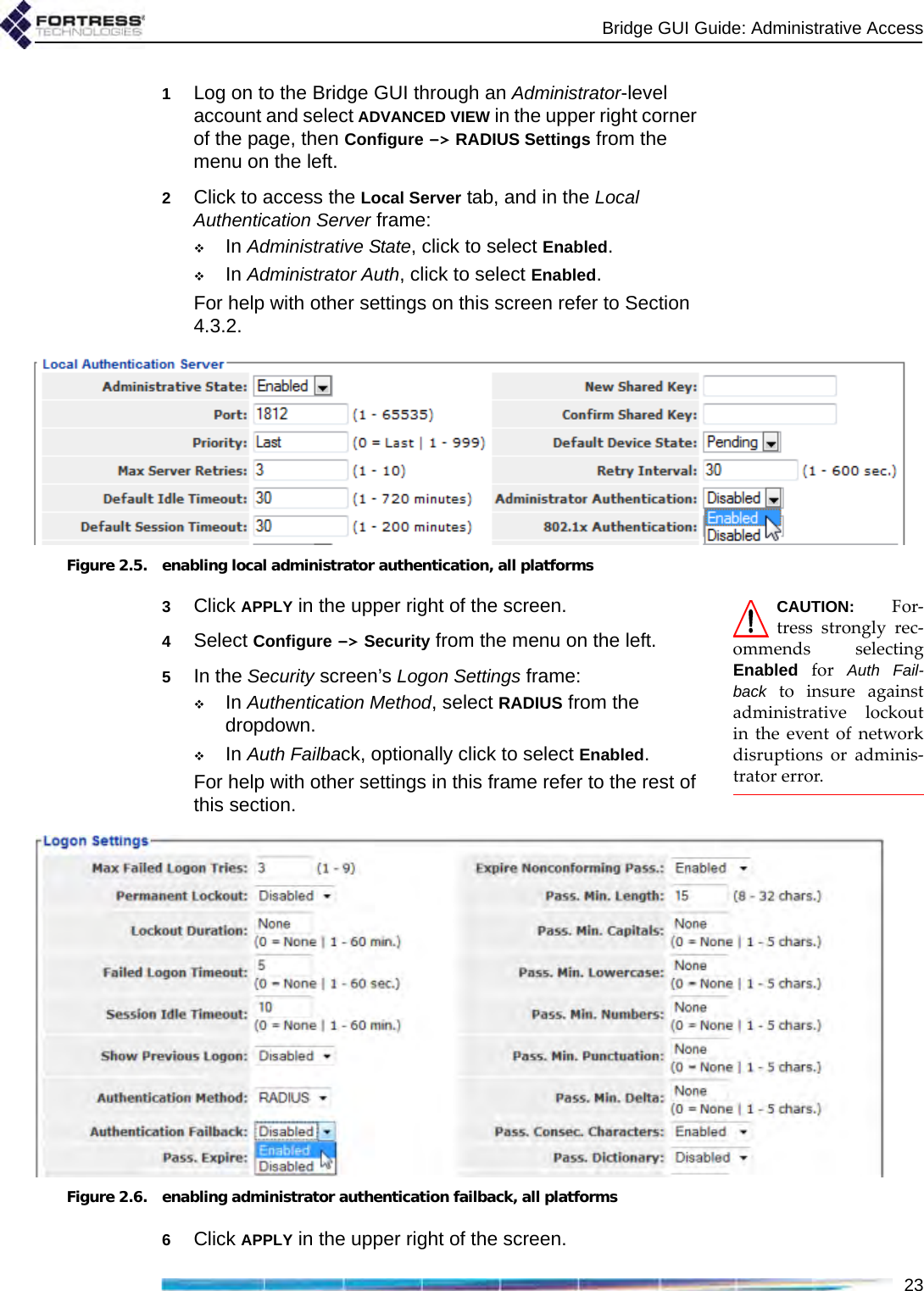 Bridge GUI Guide: Administrative Access231Log on to the Bridge GUI through an Administrator-level account and select ADVANCED VIEW in the upper right corner of the page, then Configure -&gt; RADIUS Settings from the menu on the left.2Click to access the Local Server tab, and in the Local Authentication Server frame:In Administrative State, click to select Enabled.In Administrator Auth, click to select Enabled.For help with other settings on this screen refer to Section 4.3.2.Figure 2.5. enabling local administrator authentication, all platformsCAUTION: For-tress strongly rec-ommends selectingEnabled for Auth Fail-back to insure againstadministrative lockoutin the event of networkdisruptions or adminis-trator error.3Click APPLY in the upper right of the screen.4Select Configure -&gt; Security from the menu on the left.5In the Security screen’s Logon Settings frame:In Authentication Method, select RADIUS from the dropdown.In Auth Failback, optionally click to select Enabled.For help with other settings in this frame refer to the rest of this section.Figure 2.6. enabling administrator authentication failback, all platforms6Click APPLY in the upper right of the screen.