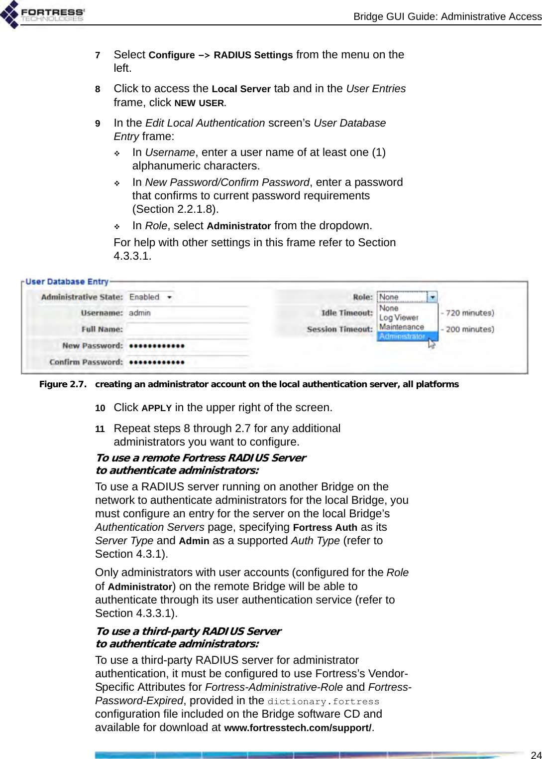 Bridge GUI Guide: Administrative Access247Select Configure -&gt; RADIUS Settings from the menu on the left.8Click to access the Local Server tab and in the User Entries frame, click NEW USER.9In the Edit Local Authentication screen’s User Database Entry frame:In Username, enter a user name of at least one (1) alphanumeric characters.In New Password/Confirm Password, enter a password that confirms to current password requirements (Section 2.2.1.8).In Role, select Administrator from the dropdown.For help with other settings in this frame refer to Section 4.3.3.1.Figure 2.7. creating an administrator account on the local authentication server, all platforms10 Click APPLY in the upper right of the screen.11 Repeat steps 8 through 2.7 for any additional administrators you want to configure.To use a remote Fortress RADIUS Serverto authenticate administrators:To use a RADIUS server running on another Bridge on the network to authenticate administrators for the local Bridge, you must configure an entry for the server on the local Bridge’s Authentication Servers page, specifying Fortress Auth as its Server Type and Admin as a supported Auth Type (refer to Section 4.3.1).Only administrators with user accounts (configured for the Role of Administrator) on the remote Bridge will be able to authenticate through its user authentication service (refer to Section 4.3.3.1).To use a third-party RADIUS Serverto authenticate administrators:To use a third-party RADIUS server for administrator authentication, it must be configured to use Fortress’s Vendor-Specific Attributes for Fortress-Administrative-Role and Fortress-Password-Expired, provided in the dictionary.fortress configuration file included on the Bridge software CD and available for download at www.fortresstech.com/support/. 