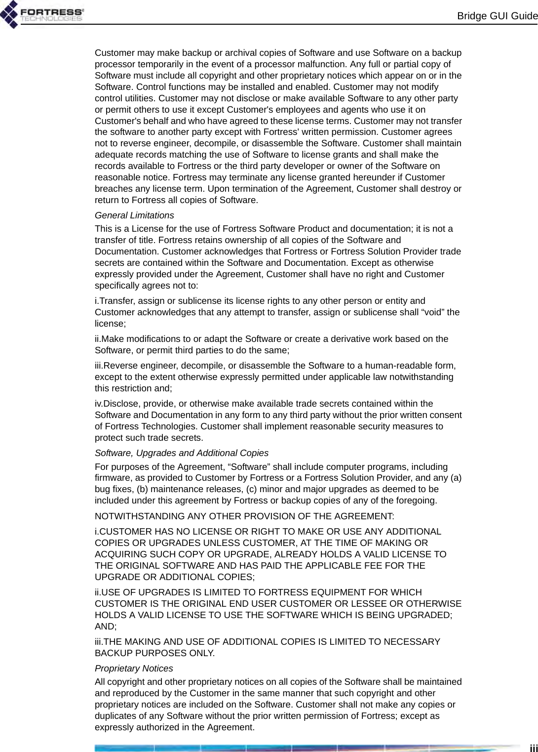 Bridge GUI GuideiiiCustomer may make backup or archival copies of Software and use Software on a backup processor temporarily in the event of a processor malfunction. Any full or partial copy of Software must include all copyright and other proprietary notices which appear on or in the Software. Control functions may be installed and enabled. Customer may not modify control utilities. Customer may not disclose or make available Software to any other party or permit others to use it except Customer&apos;s employees and agents who use it on Customer&apos;s behalf and who have agreed to these license terms. Customer may not transfer the software to another party except with Fortress&apos; written permission. Customer agrees not to reverse engineer, decompile, or disassemble the Software. Customer shall maintain adequate records matching the use of Software to license grants and shall make the records available to Fortress or the third party developer or owner of the Software on reasonable notice. Fortress may terminate any license granted hereunder if Customer breaches any license term. Upon termination of the Agreement, Customer shall destroy or return to Fortress all copies of Software.General LimitationsThis is a License for the use of Fortress Software Product and documentation; it is not a transfer of title. Fortress retains ownership of all copies of the Software and Documentation. Customer acknowledges that Fortress or Fortress Solution Provider trade secrets are contained within the Software and Documentation. Except as otherwise expressly provided under the Agreement, Customer shall have no right and Customer specifically agrees not to:i.Transfer, assign or sublicense its license rights to any other person or entity and Customer acknowledges that any attempt to transfer, assign or sublicense shall “void” the license; ii.Make modifications to or adapt the Software or create a derivative work based on the Software, or permit third parties to do the same; iii.Reverse engineer, decompile, or disassemble the Software to a human-readable form, except to the extent otherwise expressly permitted under applicable law notwithstanding this restriction and;iv.Disclose, provide, or otherwise make available trade secrets contained within the Software and Documentation in any form to any third party without the prior written consent of Fortress Technologies. Customer shall implement reasonable security measures to protect such trade secrets.Software, Upgrades and Additional CopiesFor purposes of the Agreement, “Software” shall include computer programs, including firmware, as provided to Customer by Fortress or a Fortress Solution Provider, and any (a) bug fixes, (b) maintenance releases, (c) minor and major upgrades as deemed to be included under this agreement by Fortress or backup copies of any of the foregoing. NOTWITHSTANDING ANY OTHER PROVISION OF THE AGREEMENT: i.CUSTOMER HAS NO LICENSE OR RIGHT TO MAKE OR USE ANY ADDITIONAL COPIES OR UPGRADES UNLESS CUSTOMER, AT THE TIME OF MAKING OR ACQUIRING SUCH COPY OR UPGRADE, ALREADY HOLDS A VALID LICENSE TO THE ORIGINAL SOFTWARE AND HAS PAID THE APPLICABLE FEE FOR THE UPGRADE OR ADDITIONAL COPIES; ii.USE OF UPGRADES IS LIMITED TO FORTRESS EQUIPMENT FOR WHICH CUSTOMER IS THE ORIGINAL END USER CUSTOMER OR LESSEE OR OTHERWISE HOLDS A VALID LICENSE TO USE THE SOFTWARE WHICH IS BEING UPGRADED; AND; iii.THE MAKING AND USE OF ADDITIONAL COPIES IS LIMITED TO NECESSARY BACKUP PURPOSES ONLY. Proprietary NoticesAll copyright and other proprietary notices on all copies of the Software shall be maintained and reproduced by the Customer in the same manner that such copyright and other proprietary notices are included on the Software. Customer shall not make any copies or duplicates of any Software without the prior written permission of Fortress; except as expressly authorized in the Agreement.
