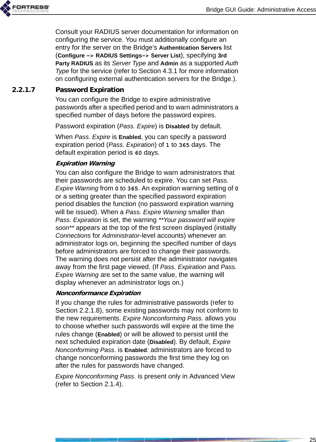 Bridge GUI Guide: Administrative Access25Consult your RADIUS server documentation for information on configuring the service. You must additionally configure an entry for the server on the Bridge’s Authentication Servers list (Configure -&gt; RADIUS Settings-&gt; Server List), specifying 3rd Party RADIUS as its Server Type and Admin as a supported Auth Type for the service (refer to Section 4.3.1 for more information on configuring external authentication servers for the Bridge.).2.2.1.7 Password ExpirationYou can configure the Bridge to expire administrative passwords after a specified period and to warn administrators a specified number of days before the password expires.Password expiration (Pass. Expire) is Disabled by default.When Pass. Expire is Enabled, you can specify a password expiration period (Pass. Expiration) of 1 to 365 days. The default expiration period is 60 days. Expiration WarningYou can also configure the Bridge to warn administrators that their passwords are scheduled to expire. You can set Pass. Expire Warning from 0 to 365. An expiration warning setting of 0 or a setting greater than the specified password expiration period disables the function (no password expiration warning will be issued). When a Pass. Expire Warning smaller than Pass. Expiration is set, the warning **Your password will expire soon** appears at the top of the first screen displayed (initially Connections for Administrator-level accounts) whenever an administrator logs on, beginning the specified number of days before administrators are forced to change their passwords. The warning does not persist after the administrator navigates away from the first page viewed. (If Pass. Expiration and Pass. Expire Warning are set to the same value, the warning will display whenever an administrator logs on.)Nonconformance ExpirationIf you change the rules for administrative passwords (refer to Section 2.2.1.8), some existing passwords may not conform to the new requirements. Expire Nonconforming Pass. allows you to choose whether such passwords will expire at the time the rules change (Enabled) or will be allowed to persist until the next scheduled expiration date (Disabled). By default, Expire Nonconforming Pass. is Enabled: administrators are forced to change nonconforming passwords the first time they log on after the rules for passwords have changed.Expire Nonconforming Pass. is present only in Advanced View (refer to Section 2.1.4).