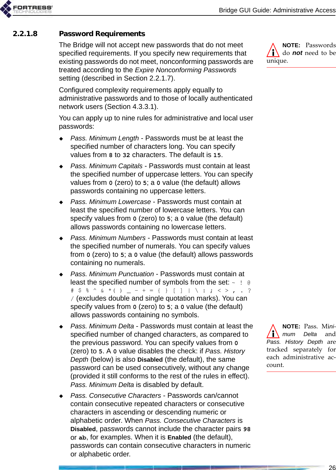 Bridge GUI Guide: Administrative Access262.2.1.8 Password RequirementsNOTE: Passwordsdo  not need to beunique.The Bridge will not accept new passwords that do not meet specified requirements. If you specify new requirements that existing passwords do not meet, nonconforming passwords are treated according to the Expire Nonconforming Passwords setting (described in Section 2.2.1.7).Configured complexity requirements apply equally to administrative passwords and to those of locally authenticated network users (Section 4.3.3.1).You can apply up to nine rules for administrative and local user passwords:Pass. Minimum Length - Passwords must be at least the specified number of characters long. You can specify values from 8 to 32 characters. The default is 15.Pass. Minimum Capitals - Passwords must contain at least the specified number of uppercase letters. You can specify values from 0 (zero) to 5; a 0 value (the default) allows passwords containing no uppercase letters.Pass. Minimum Lowercase - Passwords must contain at least the specified number of lowercase letters. You can specify values from 0 (zero) to 5; a 0 value (the default) allows passwords containing no lowercase letters.Pass. Minimum Numbers - Passwords must contain at least the specified number of numerals. You can specify values from 0 (zero) to 5; a 0 value (the default) allows passwords containing no numerals.Pass. Minimum Punctuation - Passwords must contain at least the specified number of symbols from the set: ~ ! @ # $ % ^ &amp; *( ) _ - + = { } [ ] | \ : ; &lt; &gt; , . ? / (excludes double and single quotation marks). You can specify values from 0 (zero) to 5; a 0 value (the default) allows passwords containing no symbols.NOTE: Pass. Mini-mum Delta andPass. History Depth aretracked separately foreach administrative ac-count.Pass. Minimum Delta - Passwords must contain at least the specified number of changed characters, as compared to the previous password. You can specify values from 0 (zero) to 5. A 0 value disables the check: if Pass. History Depth (below) is also Disabled (the default), the same password can be used consecutively, without any change (provided it still conforms to the rest of the rules in effect). Pass. Minimum Delta is disabled by default.Pass. Consecutive Characters - Passwords can/cannot contain consecutive repeated characters or consecutive characters in ascending or descending numeric or alphabetic order. When Pass. Consecutive Characters is Disabled, passwords cannot include the character pairs 98 or ab, for examples. When it is Enabled (the default), passwords can contain consecutive characters in numeric or alphabetic order.