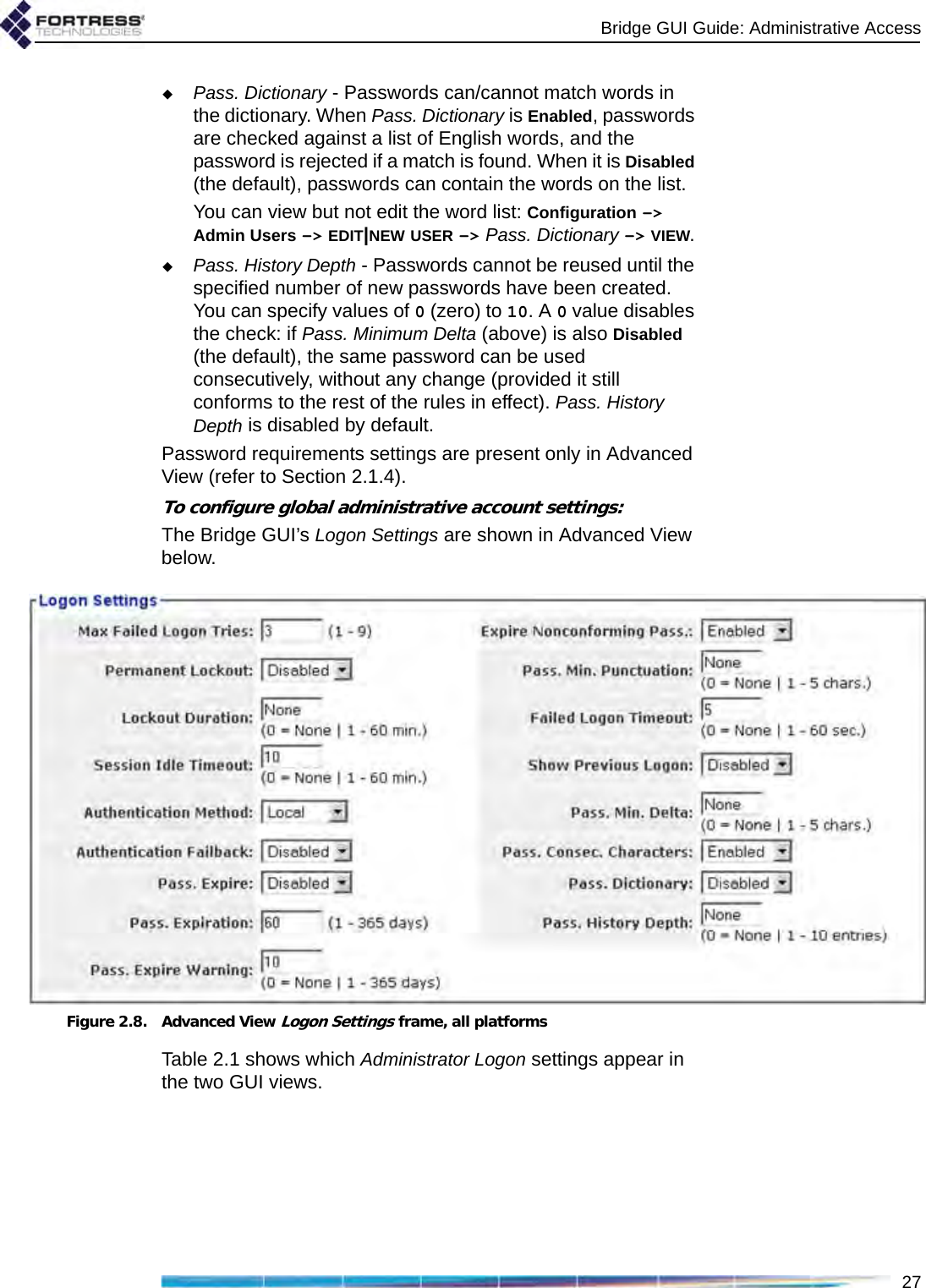 Bridge GUI Guide: Administrative Access27Pass. Dictionary - Passwords can/cannot match words in the dictionary. When Pass. Dictionary is Enabled, passwords are checked against a list of English words, and the password is rejected if a match is found. When it is Disabled (the default), passwords can contain the words on the list.You can view but not edit the word list: Configuration -&gt; Admin Users -&gt; EDIT|NEW USER -&gt; Pass. Dictionary -&gt; VIEW.Pass. History Depth - Passwords cannot be reused until the specified number of new passwords have been created. You can specify values of 0 (zero) to 10. A 0 value disables the check: if Pass. Minimum Delta (above) is also Disabled (the default), the same password can be used consecutively, without any change (provided it still conforms to the rest of the rules in effect). Pass. History Depth is disabled by default.Password requirements settings are present only in Advanced View (refer to Section 2.1.4).To configure global administrative account settings:The Bridge GUI’s Logon Settings are shown in Advanced View below.Figure 2.8. Advanced View Logon Settings frame, all platformsTable 2.1 shows which Administrator Logon settings appear in the two GUI views.