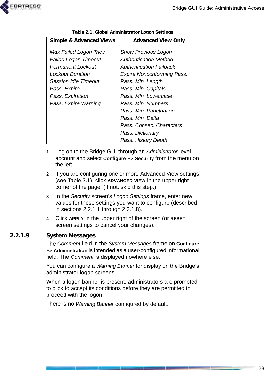 Bridge GUI Guide: Administrative Access281Log on to the Bridge GUI through an Administrator-level account and select Configure -&gt; Security from the menu on the left.2If you are configuring one or more Advanced View settings (see Table 2.1), click ADVANCED VIEW in the upper right corner of the page. (If not, skip this step.)3In the Security screen’s Logon Settings frame, enter new values for those settings you want to configure (described in sections 2.2.1.1 through 2.2.1.8).4Click APPLY in the upper right of the screen (or RESET screen settings to cancel your changes).2.2.1.9 System MessagesThe Comment field in the System Messages frame on Configure -&gt; Administration is intended as a user-configured informational field. The Comment is displayed nowhere else.You can configure a Warning Banner for display on the Bridge’s administrator logon screens.When a logon banner is present, administrators are prompted to click to accept its conditions before they are permitted to proceed with the logon.There is no Warning Banner configured by default.Table 2.1. Global Administrator Logon SettingsSimple &amp; Advanced Views Advanced View OnlyMax Failed Logon Tries Show Previous LogonFailed Logon Timeout Authentication MethodPermanent Lockout Authentication FailbackLockout Duration Expire Nonconforming Pass.Session Idle Timeout Pass. Min. LengthPass. Expire Pass. Min. CapitalsPass. Expiration Pass. Min. LowercasePass. Expire Warning Pass. Min. NumbersPass. Min. PunctuationPass. Min. DeltaPass. Consec. CharactersPass. DictionaryPass. History Depth