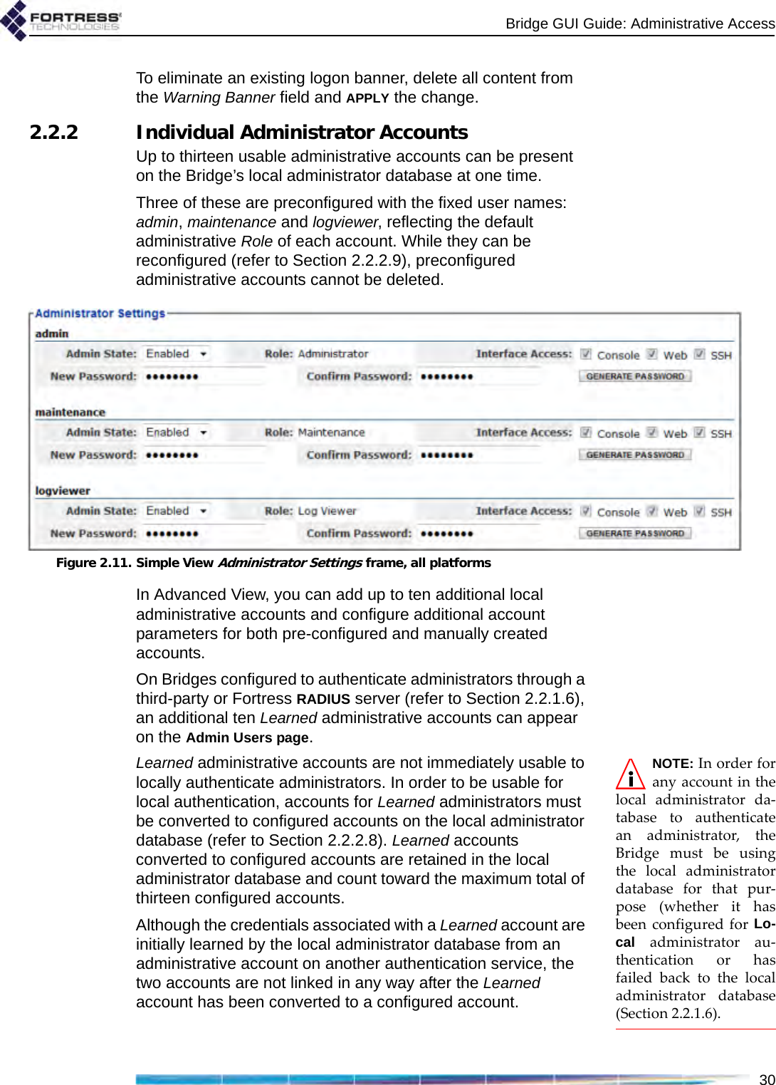 Bridge GUI Guide: Administrative Access30To eliminate an existing logon banner, delete all content from the Warning Banner field and APPLY the change.2.2.2 Individual Administrator AccountsUp to thirteen usable administrative accounts can be present on the Bridge’s local administrator database at one time. Three of these are preconfigured with the fixed user names: admin, maintenance and logviewer, reflecting the default administrative Role of each account. While they can be reconfigured (refer to Section 2.2.2.9), preconfigured administrative accounts cannot be deleted.Figure 2.11. Simple View Administrator Settings frame, all platformsIn Advanced View, you can add up to ten additional local administrative accounts and configure additional account parameters for both pre-configured and manually created accounts.On Bridges configured to authenticate administrators through a third-party or Fortress RADIUS server (refer to Section 2.2.1.6), an additional ten Learned administrative accounts can appear on the Admin Users page. NOTE: In order forany account in thelocal administrator da-tabase to authenticatean administrator, theBridge must be usingthe local administratordatabase for that pur-pose (whether it hasbeen configured for Lo-cal administrator au-thentication or hasfailed back to the localadministrator database(Section 2.2.1.6).Learned administrative accounts are not immediately usable to locally authenticate administrators. In order to be usable for local authentication, accounts for Learned administrators must be converted to configured accounts on the local administrator database (refer to Section 2.2.2.8). Learned accounts converted to configured accounts are retained in the local administrator database and count toward the maximum total of thirteen configured accounts.Although the credentials associated with a Learned account are initially learned by the local administrator database from an administrative account on another authentication service, the two accounts are not linked in any way after the Learned account has been converted to a configured account.