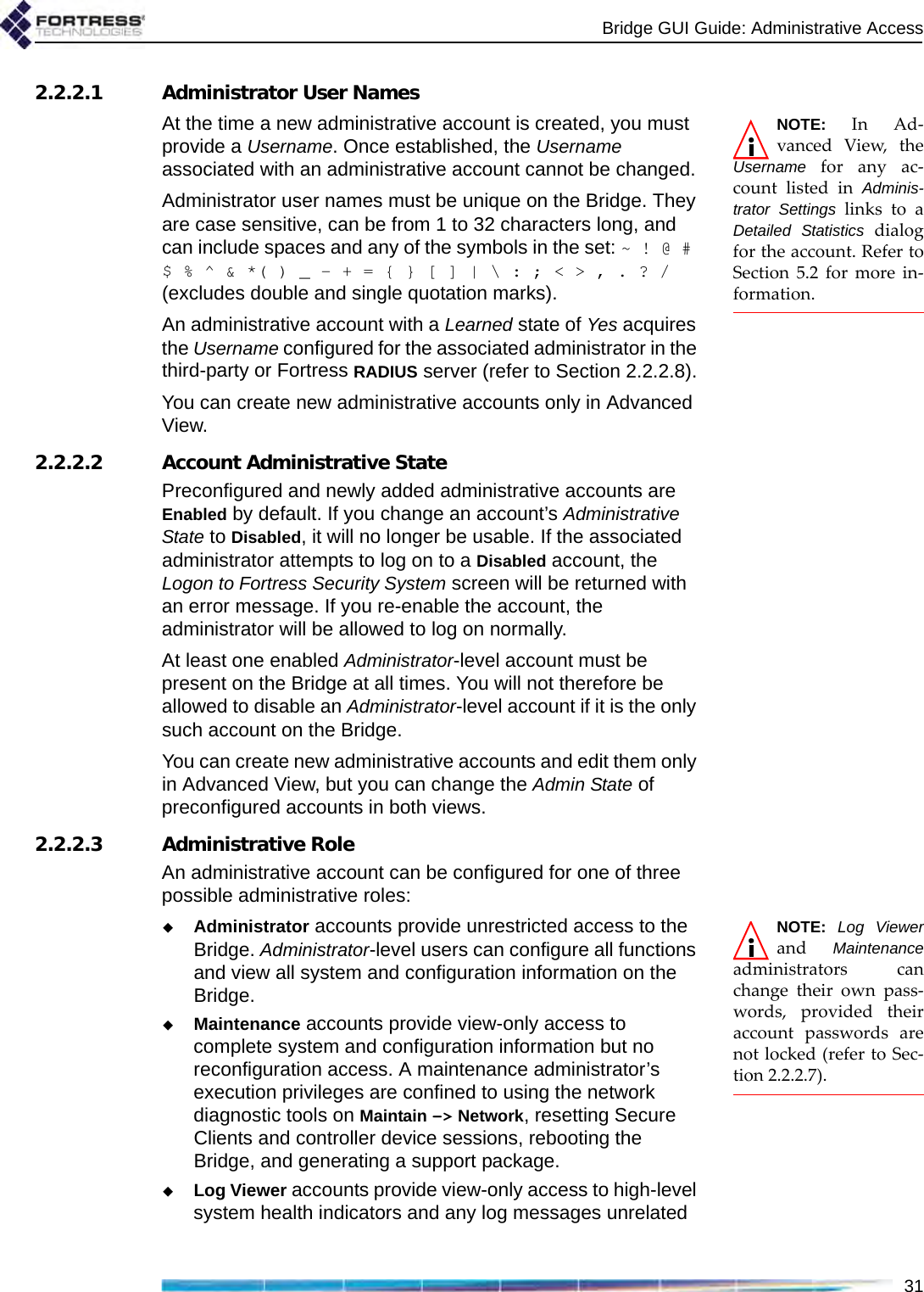 Bridge GUI Guide: Administrative Access312.2.2.1 Administrator User NamesNOTE: In Ad-vanced View, theUsername for any ac-count listed in Adminis-trator Settings links to aDetailed Statistics dialogfor the account. Refer toSection 5.2 for more in-formation. At the time a new administrative account is created, you must provide a Username. Once established, the Username associated with an administrative account cannot be changed.Administrator user names must be unique on the Bridge. They are case sensitive, can be from 1 to 32 characters long, and can include spaces and any of the symbols in the set: ~ ! @ # $ % ^ &amp; *( ) _ - + = { } [ ] | \ : ; &lt; &gt; , . ? / (excludes double and single quotation marks).An administrative account with a Learned state of Yes acquires the Username configured for the associated administrator in the third-party or Fortress RADIUS server (refer to Section 2.2.2.8).You can create new administrative accounts only in Advanced View.2.2.2.2 Account Administrative StatePreconfigured and newly added administrative accounts are Enabled by default. If you change an account’s Administrative State to Disabled, it will no longer be usable. If the associated administrator attempts to log on to a Disabled account, the Logon to Fortress Security System screen will be returned with an error message. If you re-enable the account, the administrator will be allowed to log on normally.At least one enabled Administrator-level account must be present on the Bridge at all times. You will not therefore be allowed to disable an Administrator-level account if it is the only such account on the Bridge.You can create new administrative accounts and edit them only in Advanced View, but you can change the Admin State of preconfigured accounts in both views.2.2.2.3 Administrative RoleAn administrative account can be configured for one of three possible administrative roles:NOTE: Log Viewerand  Maintenanceadministrators canchange their own pass-words, provided theiraccount passwords arenot locked (refer to Sec-tion 2.2.2.7).Administrator accounts provide unrestricted access to the Bridge. Administrator-level users can configure all functions and view all system and configuration information on the Bridge.Maintenance accounts provide view-only access to complete system and configuration information but no reconfiguration access. A maintenance administrator’s execution privileges are confined to using the network diagnostic tools on Maintain -&gt; Network, resetting Secure Clients and controller device sessions, rebooting the Bridge, and generating a support package.Log Viewer accounts provide view-only access to high-level system health indicators and any log messages unrelated 