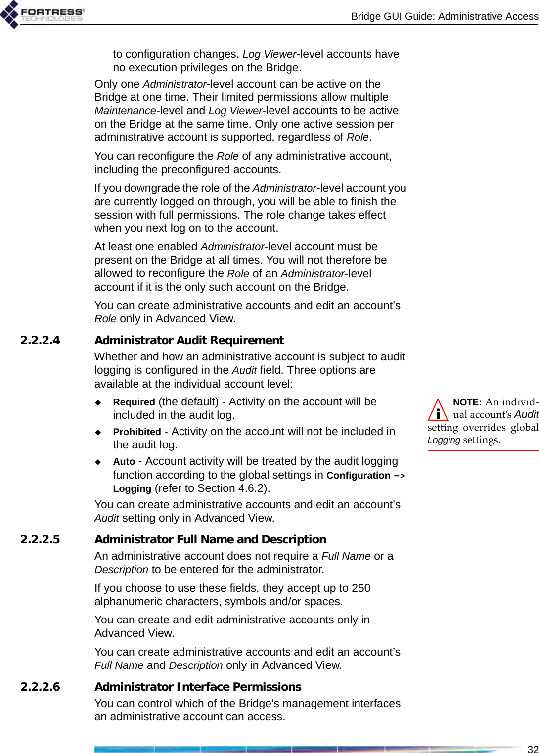Bridge GUI Guide: Administrative Access32to configuration changes. Log Viewer-level accounts have no execution privileges on the Bridge.Only one Administrator-level account can be active on the Bridge at one time. Their limited permissions allow multiple Maintenance-level and Log Viewer-level accounts to be active on the Bridge at the same time. Only one active session per administrative account is supported, regardless of Role.You can reconfigure the Role of any administrative account, including the preconfigured accounts.If you downgrade the role of the Administrator-level account you are currently logged on through, you will be able to finish the session with full permissions. The role change takes effect when you next log on to the account.At least one enabled Administrator-level account must be present on the Bridge at all times. You will not therefore be allowed to reconfigure the Role of an Administrator-level account if it is the only such account on the Bridge.You can create administrative accounts and edit an account’s Role only in Advanced View.2.2.2.4 Administrator Audit RequirementWhether and how an administrative account is subject to audit logging is configured in the Audit field. Three options are available at the individual account level:NOTE: An individ-ual account’s Auditsetting overrides globalLogging settings.Required (the default) - Activity on the account will be included in the audit log.Prohibited - Activity on the account will not be included in the audit log.Auto - Account activity will be treated by the audit logging function according to the global settings in Configuration -&gt; Logging (refer to Section 4.6.2).You can create administrative accounts and edit an account’s Audit setting only in Advanced View.2.2.2.5 Administrator Full Name and DescriptionAn administrative account does not require a Full Name or a Description to be entered for the administrator. If you choose to use these fields, they accept up to 250 alphanumeric characters, symbols and/or spaces.You can create and edit administrative accounts only in Advanced View.You can create administrative accounts and edit an account’s Full Name and Description only in Advanced View.2.2.2.6 Administrator Interface PermissionsYou can control which of the Bridge’s management interfaces an administrative account can access.