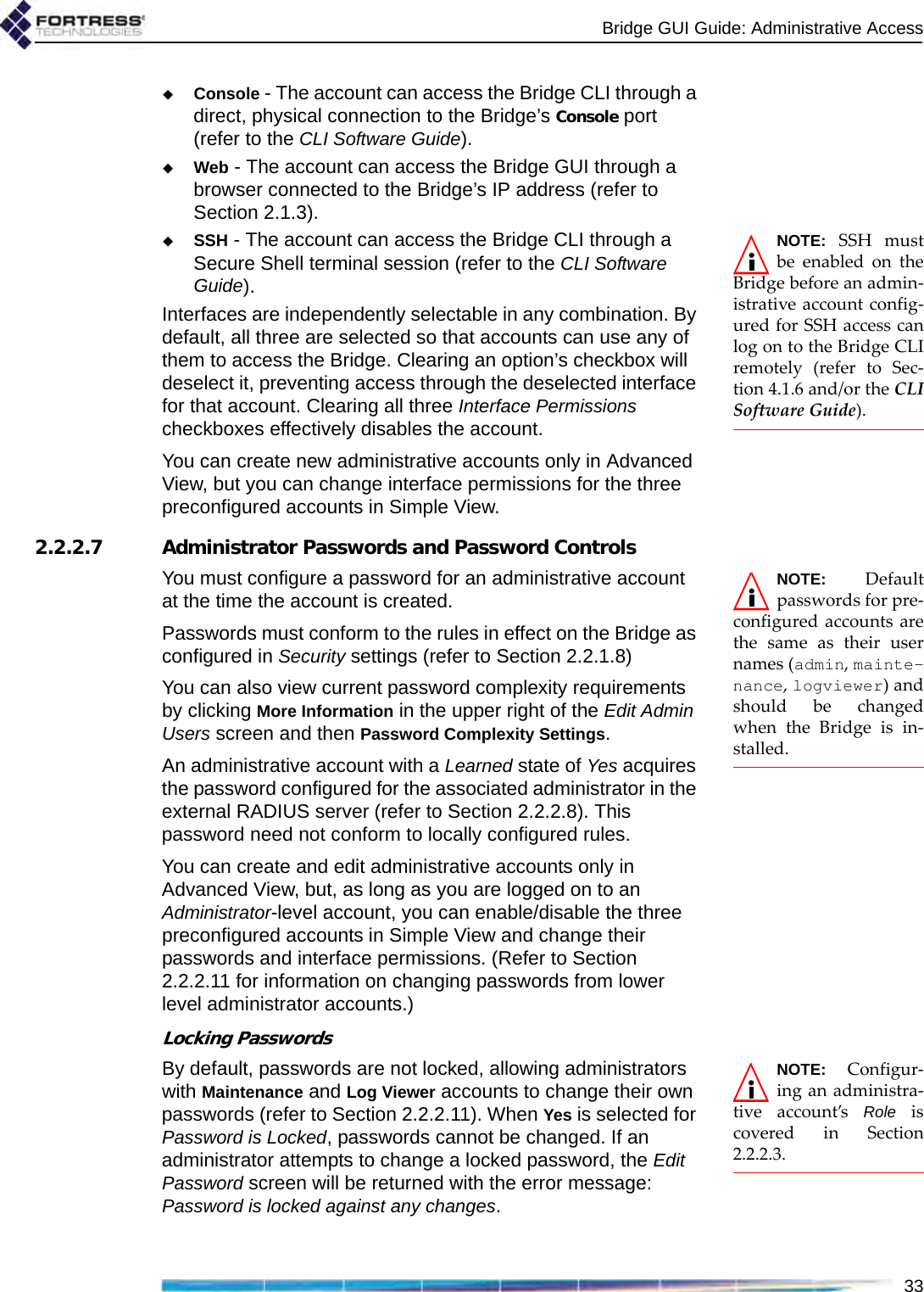 Bridge GUI Guide: Administrative Access33Console - The account can access the Bridge CLI through a direct, physical connection to the Bridge’s Console port (refer to the CLI Software Guide).Web - The account can access the Bridge GUI through a browser connected to the Bridge’s IP address (refer to Section 2.1.3).NOTE: SSH mustbe enabled on theBridge before an admin-istrative account config-ured for SSH access canlog on to the Bridge CLIremotely (refer to Sec-tion 4.1.6 and/or the CLISoftware Guide).SSH - The account can access the Bridge CLI through a Secure Shell terminal session (refer to the CLI Software Guide). Interfaces are independently selectable in any combination. By default, all three are selected so that accounts can use any of them to access the Bridge. Clearing an option’s checkbox will deselect it, preventing access through the deselected interface for that account. Clearing all three Interface Permissions checkboxes effectively disables the account.You can create new administrative accounts only in Advanced View, but you can change interface permissions for the three preconfigured accounts in Simple View.2.2.2.7 Administrator Passwords and Password ControlsNOTE: Defaultpasswords for pre-configured accounts arethe same as their usernames (admin, mainte-nance, logviewer) andshould be changedwhen the Bridge is in-stalled. You must configure a password for an administrative account at the time the account is created. Passwords must conform to the rules in effect on the Bridge as configured in Security settings (refer to Section 2.2.1.8) You can also view current password complexity requirements by clicking More Information in the upper right of the Edit Admin Users screen and then Password Complexity Settings.An administrative account with a Learned state of Yes acquires the password configured for the associated administrator in the external RADIUS server (refer to Section 2.2.2.8). This password need not conform to locally configured rules.You can create and edit administrative accounts only in Advanced View, but, as long as you are logged on to an Administrator-level account, you can enable/disable the three preconfigured accounts in Simple View and change their passwords and interface permissions. (Refer to Section 2.2.2.11 for information on changing passwords from lower level administrator accounts.)Locking PasswordsNOTE: Configur-ing an administra-tive account’s Role iscovered in Section2.2.2.3.By default, passwords are not locked, allowing administrators with Maintenance and Log Viewer accounts to change their own passwords (refer to Section 2.2.2.11). When Yes is selected for Password is Locked, passwords cannot be changed. If an administrator attempts to change a locked password, the Edit Password screen will be returned with the error message: Password is locked against any changes.