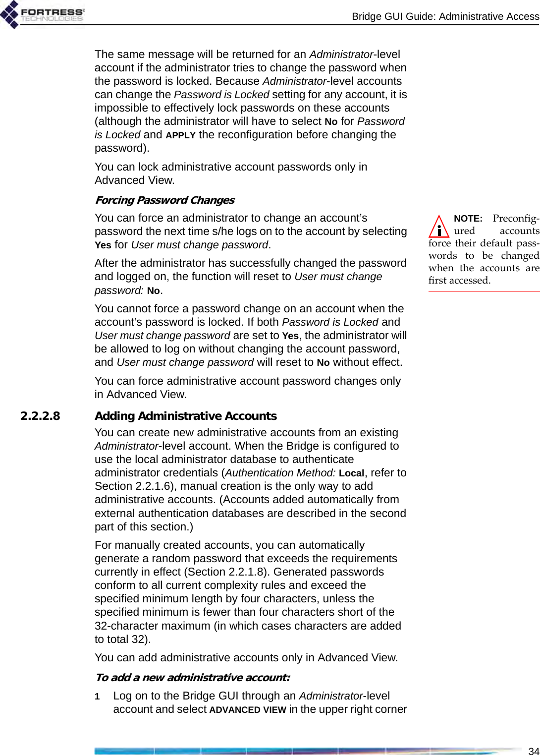 Bridge GUI Guide: Administrative Access34The same message will be returned for an Administrator-level account if the administrator tries to change the password when the password is locked. Because Administrator-level accounts can change the Password is Locked setting for any account, it is impossible to effectively lock passwords on these accounts (although the administrator will have to select No for Password is Locked and APPLY the reconfiguration before changing the password).You can lock administrative account passwords only in Advanced View.Forcing Password ChangesNOTE: Preconfig-ured accountsforce their default pass-words to be changedwhen the accounts arefirst accessed. You can force an administrator to change an account’s password the next time s/he logs on to the account by selecting Yes for User must change password.After the administrator has successfully changed the password and logged on, the function will reset to User must change password: No.You cannot force a password change on an account when the account’s password is locked. If both Password is Locked and User must change password are set to Yes, the administrator will be allowed to log on without changing the account password, and User must change password will reset to No without effect.You can force administrative account password changes only in Advanced View.2.2.2.8 Adding Administrative AccountsYou can create new administrative accounts from an existing Administrator-level account. When the Bridge is configured to use the local administrator database to authenticate administrator credentials (Authentication Method: Local, refer to Section 2.2.1.6), manual creation is the only way to add administrative accounts. (Accounts added automatically from external authentication databases are described in the second part of this section.)For manually created accounts, you can automatically generate a random password that exceeds the requirements currently in effect (Section 2.2.1.8). Generated passwords conform to all current complexity rules and exceed the specified minimum length by four characters, unless the specified minimum is fewer than four characters short of the 32-character maximum (in which cases characters are added to total 32).You can add administrative accounts only in Advanced View.To add a new administrative account:1Log on to the Bridge GUI through an Administrator-level account and select ADVANCED VIEW in the upper right corner 