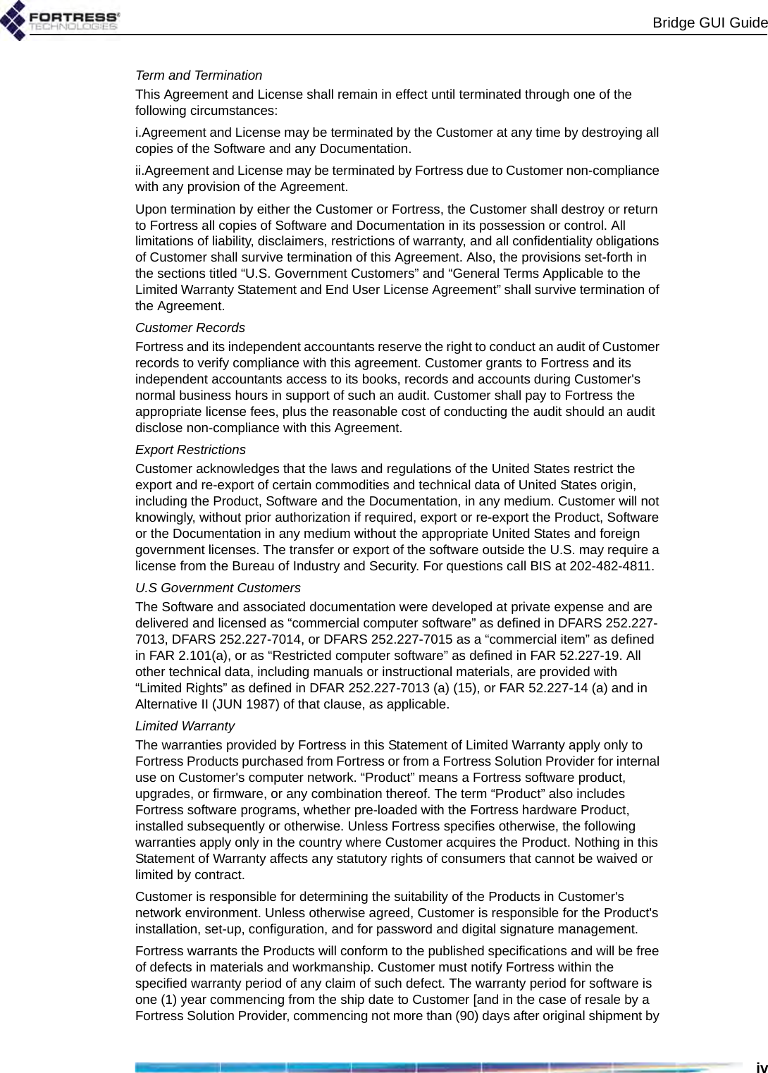 Bridge GUI GuideivTerm and TerminationThis Agreement and License shall remain in effect until terminated through one of the following circumstances:i.Agreement and License may be terminated by the Customer at any time by destroying all copies of the Software and any Documentation.ii.Agreement and License may be terminated by Fortress due to Customer non-compliance with any provision of the Agreement.Upon termination by either the Customer or Fortress, the Customer shall destroy or return to Fortress all copies of Software and Documentation in its possession or control. All limitations of liability, disclaimers, restrictions of warranty, and all confidentiality obligations of Customer shall survive termination of this Agreement. Also, the provisions set-forth in the sections titled “U.S. Government Customers” and “General Terms Applicable to the Limited Warranty Statement and End User License Agreement” shall survive termination of the Agreement.Customer RecordsFortress and its independent accountants reserve the right to conduct an audit of Customer records to verify compliance with this agreement. Customer grants to Fortress and its independent accountants access to its books, records and accounts during Customer&apos;s normal business hours in support of such an audit. Customer shall pay to Fortress the appropriate license fees, plus the reasonable cost of conducting the audit should an audit disclose non-compliance with this Agreement.Export RestrictionsCustomer acknowledges that the laws and regulations of the United States restrict the export and re-export of certain commodities and technical data of United States origin, including the Product, Software and the Documentation, in any medium. Customer will not knowingly, without prior authorization if required, export or re-export the Product, Software or the Documentation in any medium without the appropriate United States and foreign government licenses. The transfer or export of the software outside the U.S. may require a license from the Bureau of Industry and Security. For questions call BIS at 202-482-4811.U.S Government CustomersThe Software and associated documentation were developed at private expense and are delivered and licensed as “commercial computer software” as defined in DFARS 252.227-7013, DFARS 252.227-7014, or DFARS 252.227-7015 as a “commercial item” as defined in FAR 2.101(a), or as “Restricted computer software” as defined in FAR 52.227-19. All other technical data, including manuals or instructional materials, are provided with “Limited Rights” as defined in DFAR 252.227-7013 (a) (15), or FAR 52.227-14 (a) and in Alternative II (JUN 1987) of that clause, as applicable. Limited WarrantyThe warranties provided by Fortress in this Statement of Limited Warranty apply only to Fortress Products purchased from Fortress or from a Fortress Solution Provider for internal use on Customer&apos;s computer network. “Product” means a Fortress software product, upgrades, or firmware, or any combination thereof. The term “Product” also includes Fortress software programs, whether pre-loaded with the Fortress hardware Product, installed subsequently or otherwise. Unless Fortress specifies otherwise, the following warranties apply only in the country where Customer acquires the Product. Nothing in this Statement of Warranty affects any statutory rights of consumers that cannot be waived or limited by contract. Customer is responsible for determining the suitability of the Products in Customer&apos;s network environment. Unless otherwise agreed, Customer is responsible for the Product&apos;s installation, set-up, configuration, and for password and digital signature management. Fortress warrants the Products will conform to the published specifications and will be free of defects in materials and workmanship. Customer must notify Fortress within the specified warranty period of any claim of such defect. The warranty period for software is one (1) year commencing from the ship date to Customer [and in the case of resale by a Fortress Solution Provider, commencing not more than (90) days after original shipment by 