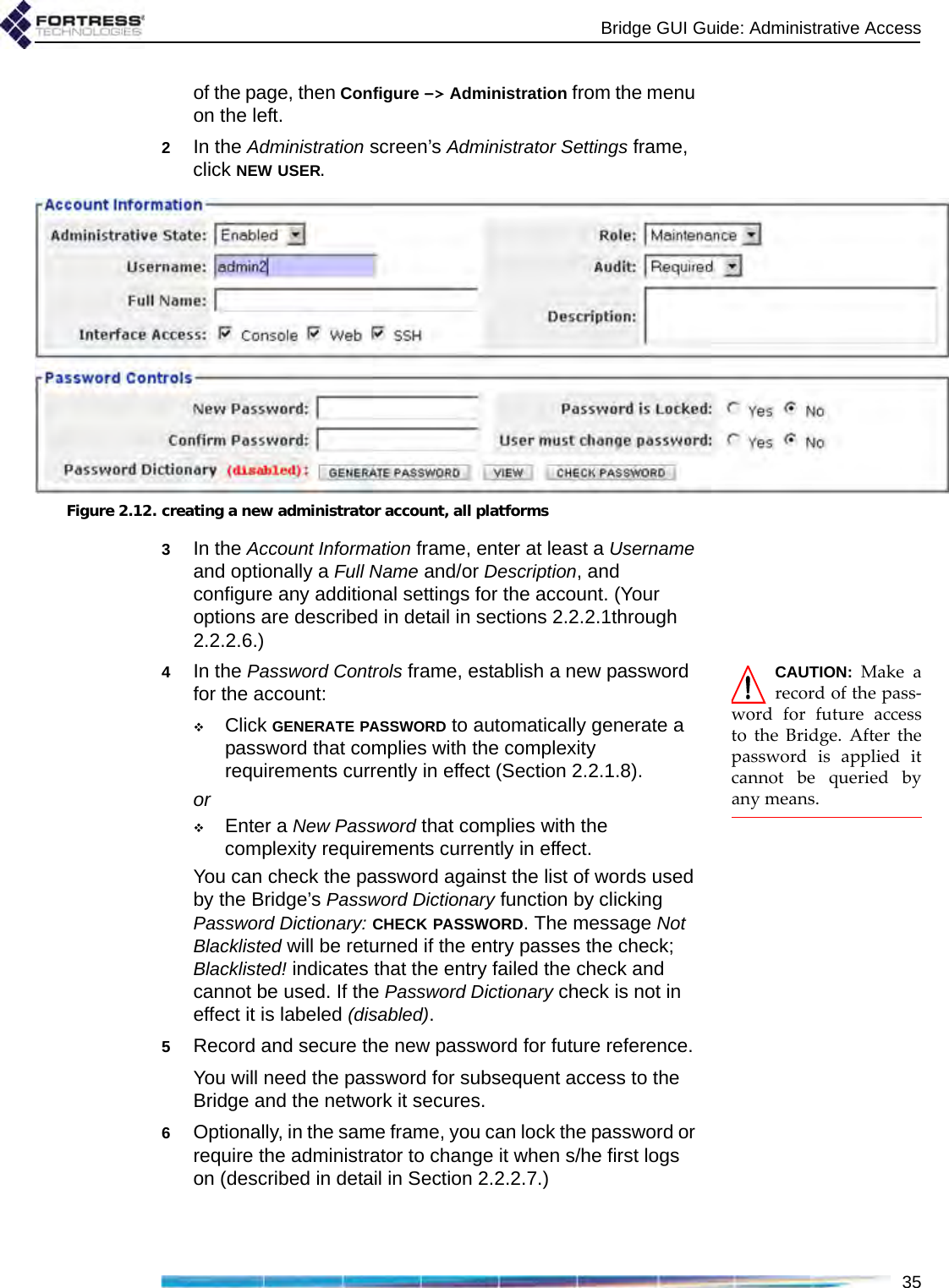 Bridge GUI Guide: Administrative Access35of the page, then Configure -&gt; Administration from the menu on the left.2In the Administration screen’s Administrator Settings frame, click NEW USER.Figure 2.12. creating a new administrator account, all platforms3In the Account Information frame, enter at least a Username and optionally a Full Name and/or Description, and configure any additional settings for the account. (Your options are described in detail in sections 2.2.2.1through 2.2.2.6.)CAUTION: Make arecord of the pass-word for future accessto the Bridge. After thepassword is applied itcannot be queried byany means.4In the Password Controls frame, establish a new password for the account:Click GENERATE PASSWORD to automatically generate a password that complies with the complexity requirements currently in effect (Section 2.2.1.8).orEnter a New Password that complies with the complexity requirements currently in effect.You can check the password against the list of words used by the Bridge’s Password Dictionary function by clicking Password Dictionary: CHECK PASSWORD. The message Not Blacklisted will be returned if the entry passes the check; Blacklisted! indicates that the entry failed the check and cannot be used. If the Password Dictionary check is not in effect it is labeled (disabled).5Record and secure the new password for future reference.You will need the password for subsequent access to the Bridge and the network it secures.6Optionally, in the same frame, you can lock the password or require the administrator to change it when s/he first logs on (described in detail in Section 2.2.2.7.)