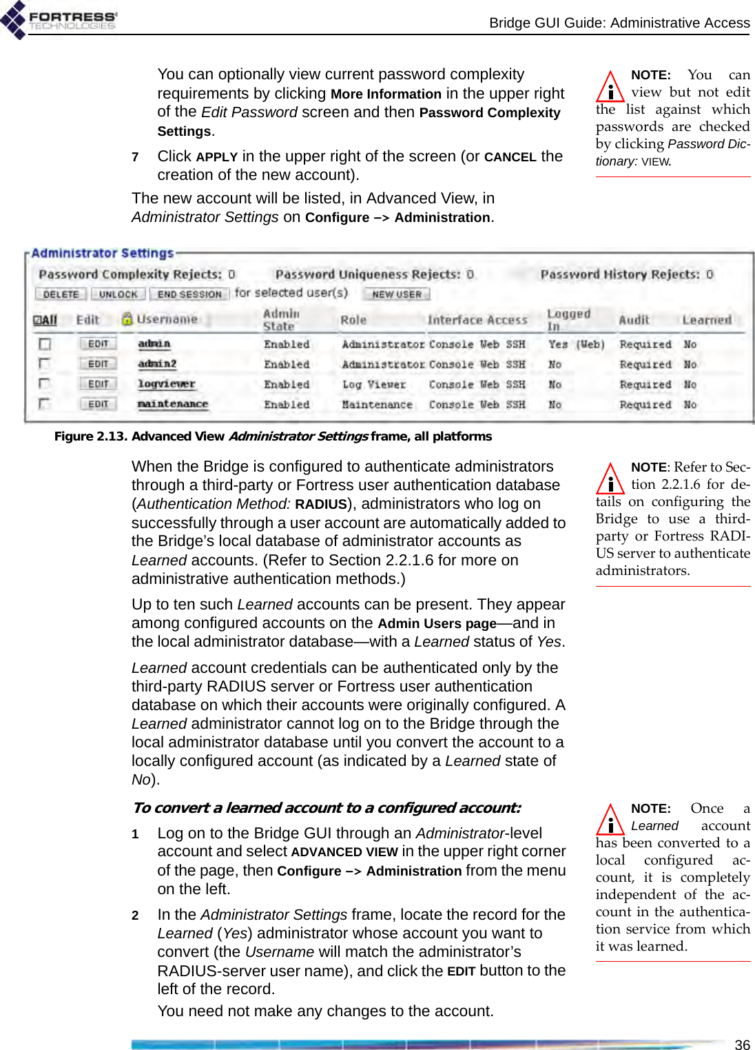 Bridge GUI Guide: Administrative Access36NOTE: You canview but not editthe list against whichpasswords are checkedby clicking Password Dic-tionary: VIEW. You can optionally view current password complexity requirements by clicking More Information in the upper right of the Edit Password screen and then Password Complexity Settings.7Click APPLY in the upper right of the screen (or CANCEL the creation of the new account).The new account will be listed, in Advanced View, in Administrator Settings on Configure -&gt; Administration.Figure 2.13. Advanced View Administrator Settings frame, all platformsNOTE: Refer to Sec-tion 2.2.1.6 for de-tails on configuring theBridge to use a third-party or Fortress RADI-US server to authenticateadministrators.When the Bridge is configured to authenticate administrators through a third-party or Fortress user authentication database (Authentication Method: RADIUS), administrators who log on successfully through a user account are automatically added to the Bridge’s local database of administrator accounts as Learned accounts. (Refer to Section 2.2.1.6 for more on administrative authentication methods.)Up to ten such Learned accounts can be present. They appear among configured accounts on the Admin Users page—and in the local administrator database—with a Learned status of Yes. Learned account credentials can be authenticated only by the third-party RADIUS server or Fortress user authentication database on which their accounts were originally configured. A Learned administrator cannot log on to the Bridge through the local administrator database until you convert the account to a locally configured account (as indicated by a Learned state of No).NOTE: Once aLearned accounthas been converted to alocal configured ac-count, it is completelyindependent of the ac-count in the authentica-tion service from whichit was learned.To convert a learned account to a configured account:1Log on to the Bridge GUI through an Administrator-level account and select ADVANCED VIEW in the upper right corner of the page, then Configure -&gt; Administration from the menu on the left.2In the Administrator Settings frame, locate the record for the Learned (Yes) administrator whose account you want to convert (the Username will match the administrator’s RADIUS-server user name), and click the EDIT button to the left of the record. You need not make any changes to the account.