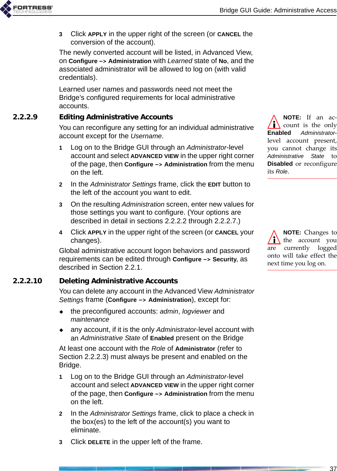 Bridge GUI Guide: Administrative Access373Click APPLY in the upper right of the screen (or CANCEL the conversion of the account).The newly converted account will be listed, in Advanced View, on Configure -&gt; Administration with Learned state of No, and the associated administrator will be allowed to log on (with valid credentials).Learned user names and passwords need not meet the Bridge’s configured requirements for local administrative accounts.NOTE: If an ac-count is the onlyEnabled Administrator-level account present,you cannot change itsAdministrative State toDisabled or reconfigureits Role.2.2.2.9 Editing Administrative AccountsYou can reconfigure any setting for an individual administrative account except for the Username.1Log on to the Bridge GUI through an Administrator-level account and select ADVANCED VIEW in the upper right corner of the page, then Configure -&gt; Administration from the menu on the left.2In the Administrator Settings frame, click the EDIT button to the left of the account you want to edit.3On the resulting Administration screen, enter new values for those settings you want to configure. (Your options are described in detail in sections 2.2.2.2 through 2.2.2.7.)NOTE: Changes tothe account youare currently loggedonto will take effect thenext time you log on.4Click APPLY in the upper right of the screen (or CANCEL your changes).Global administrative account logon behaviors and password requirements can be edited through Configure -&gt; Security, as described in Section 2.2.1.2.2.2.10 Deleting Administrative AccountsYou can delete any account in the Advanced View Administrator Settings frame (Configure -&gt; Administration), except for:the preconfigured accounts: admin, logviewer and maintenanceany account, if it is the only Administrator-level account with an Administrative State of Enabled present on the BridgeAt least one account with the Role of Administrator (refer to Section 2.2.2.3) must always be present and enabled on the Bridge.1Log on to the Bridge GUI through an Administrator-level account and select ADVANCED VIEW in the upper right corner of the page, then Configure -&gt; Administration from the menu on the left.2In the Administrator Settings frame, click to place a check in the box(es) to the left of the account(s) you want to eliminate.3Click DELETE in the upper left of the frame.