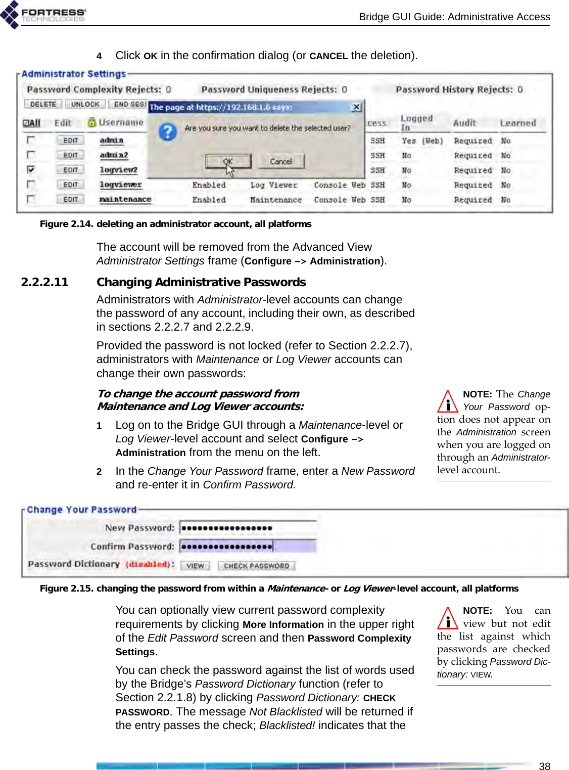 Bridge GUI Guide: Administrative Access384Click OK in the confirmation dialog (or CANCEL the deletion).Figure 2.14. deleting an administrator account, all platformsThe account will be removed from the Advanced View Administrator Settings frame (Configure -&gt; Administration).2.2.2.11 Changing Administrative PasswordsAdministrators with Administrator-level accounts can change the password of any account, including their own, as described in sections 2.2.2.7 and 2.2.2.9.Provided the password is not locked (refer to Section 2.2.2.7), administrators with Maintenance or Log Viewer accounts can change their own passwords: NOTE: The ChangeYour Password op-tion does not appear onthe  Administration screenwhen you are logged onthrough an Administrator-level account. To change the account password from Maintenance and Log Viewer accounts:1Log on to the Bridge GUI through a Maintenance-level or Log Viewer-level account and select Configure -&gt; Administration from the menu on the left.2In the Change Your Password frame, enter a New Password and re-enter it in Confirm Password.Figure 2.15. changing the password from within a Maintenance- or Log Viewer-level account, all platformsNOTE: You canview but not editthe list against whichpasswords are checkedby clicking Password Dic-tionary: VIEW. You can optionally view current password complexity requirements by clicking More Information in the upper right of the Edit Password screen and then Password Complexity Settings.You can check the password against the list of words used by the Bridge’s Password Dictionary function (refer to Section 2.2.1.8) by clicking Password Dictionary: CHECK PASSWORD. The message Not Blacklisted will be returned if the entry passes the check; Blacklisted! indicates that the 