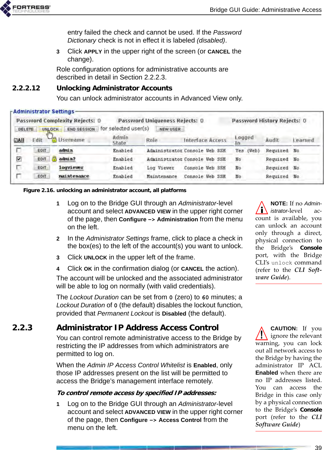 Bridge GUI Guide: Administrative Access39entry failed the check and cannot be used. If the Password Dictionary check is not in effect it is labeled (disabled).3Click APPLY in the upper right of the screen (or CANCEL the change).Role configuration options for administrative accounts are described in detail in Section 2.2.2.3.2.2.2.12 Unlocking Administrator AccountsYou can unlock administrator accounts in Advanced View only.Figure 2.16. unlocking an administrator account, all platformsNOTE: If no Admin-istrator-level ac-count is available, youcan unlock an accountonly through a direct,physical connection tothe Bridge’s Consoleport, with the BridgeCLI’s unlock command(refer to the CLI Soft-ware Guide).1Log on to the Bridge GUI through an Administrator-level account and select ADVANCED VIEW in the upper right corner of the page, then Configure -&gt; Administration from the menu on the left.2In the Administrator Settings frame, click to place a check in the box(es) to the left of the account(s) you want to unlock.3Click UNLOCK in the upper left of the frame.4Click OK in the confirmation dialog (or CANCEL the action).The account will be unlocked and the associated administrator will be able to log on normally (with valid credentials).The Lockout Duration can be set from 0 (zero) to 60 minutes; a Lockout Duration of 0 (the default) disables the lockout function, provided that Permanent Lockout is Disabled (the default).CAUTION: If youignore the relevantwarning, you can lockout all network access tothe Bridge by having theadministrator IP ACLEnabled when there areno IP addresses listed.You can access theBridge in this case onlyby a physical connectionto the Bridge’s Consoleport (refer to the CLISoftware Guide)2.2.3 Administrator IP Address Access ControlYou can control remote administrative access to the Bridge by restricting the IP addresses from which administrators are permitted to log on.When the Admin IP Access Control Whitelist is Enabled, only those IP addresses present on the list will be permitted to access the Bridge’s management interface remotely.To control remote access by specified IP addresses:1Log on to the Bridge GUI through an Administrator-level account and select ADVANCED VIEW in the upper right corner of the page, then Configure -&gt; Access Control from the menu on the left.