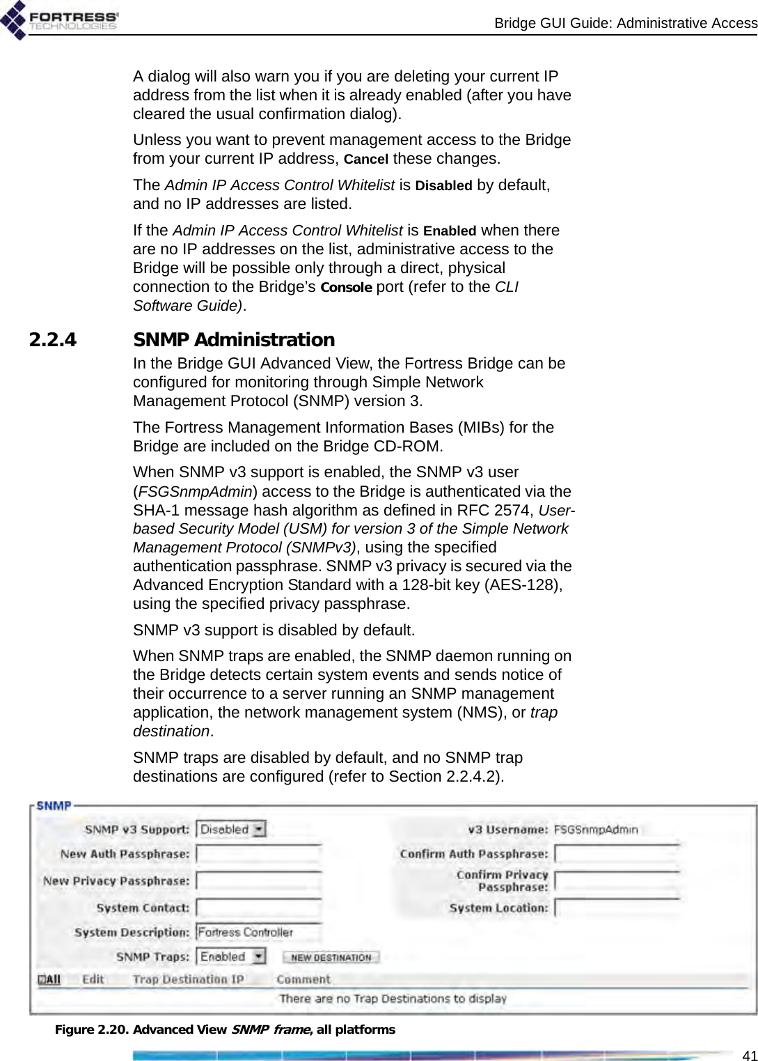 Bridge GUI Guide: Administrative Access41A dialog will also warn you if you are deleting your current IP address from the list when it is already enabled (after you have cleared the usual confirmation dialog).Unless you want to prevent management access to the Bridge from your current IP address, Cancel these changes.The Admin IP Access Control Whitelist is Disabled by default, and no IP addresses are listed. If the Admin IP Access Control Whitelist is Enabled when there are no IP addresses on the list, administrative access to the Bridge will be possible only through a direct, physical connection to the Bridge’s Console port (refer to the CLI Software Guide).2.2.4 SNMP AdministrationIn the Bridge GUI Advanced View, the Fortress Bridge can be configured for monitoring through Simple Network Management Protocol (SNMP) version 3. The Fortress Management Information Bases (MIBs) for the Bridge are included on the Bridge CD-ROM.When SNMP v3 support is enabled, the SNMP v3 user (FSGSnmpAdmin) access to the Bridge is authenticated via the SHA-1 message hash algorithm as defined in RFC 2574, User-based Security Model (USM) for version 3 of the Simple Network Management Protocol (SNMPv3), using the specified authentication passphrase. SNMP v3 privacy is secured via the Advanced Encryption Standard with a 128-bit key (AES-128), using the specified privacy passphrase.SNMP v3 support is disabled by default.When SNMP traps are enabled, the SNMP daemon running on the Bridge detects certain system events and sends notice of their occurrence to a server running an SNMP management application, the network management system (NMS), or trap destination.SNMP traps are disabled by default, and no SNMP trap destinations are configured (refer to Section 2.2.4.2).Figure 2.20. Advanced View SNMP frame, all platforms