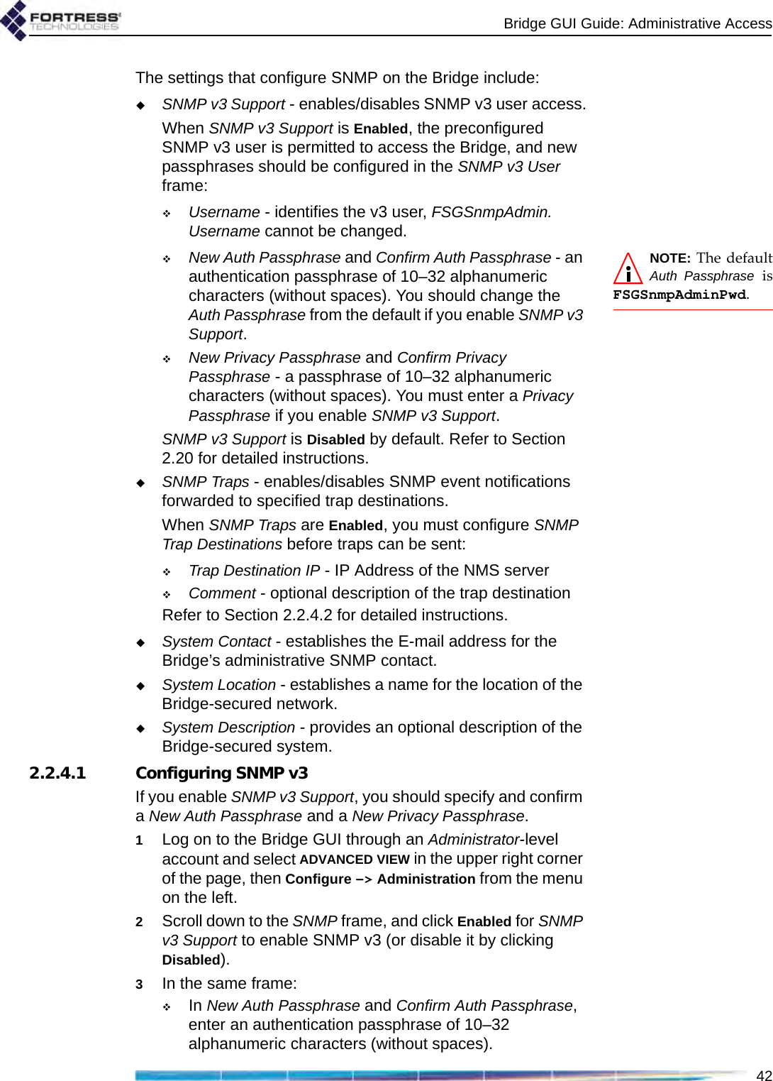 Bridge GUI Guide: Administrative Access42The settings that configure SNMP on the Bridge include:SNMP v3 Support - enables/disables SNMP v3 user access.When SNMP v3 Support is Enabled, the preconfigured SNMP v3 user is permitted to access the Bridge, and new passphrases should be configured in the SNMP v3 User frame:Username - identifies the v3 user, FSGSnmpAdmin. Username cannot be changed.NOTE: The defaultAuth Passphrase isFSGSnmpAdminPwd. New Auth Passphrase and Confirm Auth Passphrase - an authentication passphrase of 10–32 alphanumeric characters (without spaces). You should change the Auth Passphrase from the default if you enable SNMP v3 Support.New Privacy Passphrase and Confirm Privacy Passphrase - a passphrase of 10–32 alphanumeric characters (without spaces). You must enter a Privacy Passphrase if you enable SNMP v3 Support.SNMP v3 Support is Disabled by default. Refer to Section 2.20 for detailed instructions.SNMP Traps - enables/disables SNMP event notifications forwarded to specified trap destinations.When SNMP Traps are Enabled, you must configure SNMP Trap Destinations before traps can be sent:Trap Destination IP - IP Address of the NMS serverComment - optional description of the trap destinationRefer to Section 2.2.4.2 for detailed instructions.System Contact - establishes the E-mail address for the Bridge’s administrative SNMP contact.System Location - establishes a name for the location of the Bridge-secured network.System Description - provides an optional description of the Bridge-secured system.2.2.4.1 Configuring SNMP v3If you enable SNMP v3 Support, you should specify and confirm a New Auth Passphrase and a New Privacy Passphrase.1Log on to the Bridge GUI through an Administrator-level account and select ADVANCED VIEW in the upper right corner of the page, then Configure -&gt; Administration from the menu on the left.2Scroll down to the SNMP frame, and click Enabled for SNMP v3 Support to enable SNMP v3 (or disable it by clicking Disabled).3In the same frame:In New Auth Passphrase and Confirm Auth Passphrase, enter an authentication passphrase of 10–32 alphanumeric characters (without spaces).