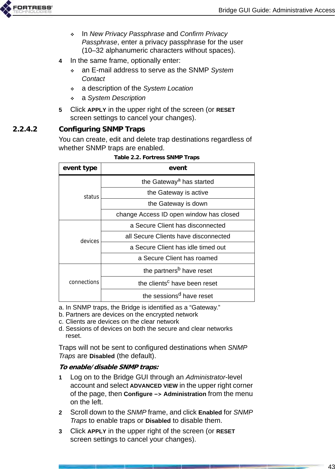 Bridge GUI Guide: Administrative Access43In New Privacy Passphrase and Confirm Privacy Passphrase, enter a privacy passphrase for the user (10–32 alphanumeric characters without spaces).4In the same frame, optionally enter: an E-mail address to serve as the SNMP System Contact a description of the System Locationa System Description5Click APPLY in the upper right of the screen (or RESET screen settings to cancel your changes).2.2.4.2 Configuring SNMP TrapsYou can create, edit and delete trap destinations regardless of whether SNMP traps are enabled. Traps will not be sent to configured destinations when SNMP Traps are Disabled (the default).To enable/disable SNMP traps:1Log on to the Bridge GUI through an Administrator-level account and select ADVANCED VIEW in the upper right corner of the page, then Configure -&gt; Administration from the menu on the left.2Scroll down to the SNMP frame, and click Enabled for SNMP Traps to enable traps or Disabled to disable them.3Click APPLY in the upper right of the screen (or RESET screen settings to cancel your changes).Table 2.2. Fortress SNMP Trapsevent type event statusthe Gatewaya has starteda. In SNMP traps, the Bridge is identified as a “Gateway.”the Gateway is activethe Gateway is downchange Access ID open window has closeddevicesa Secure Client has disconnectedall Secure Clients have disconnecteda Secure Client has idle timed outa Secure Client has roamedconnectionsthe partnersb have resetb. Partners are devices on the encrypted networkthe clientsc have been resetc. Clients are devices on the clear networkthe sessionsd have resetd. Sessions of devices on both the secure and clear networks reset.