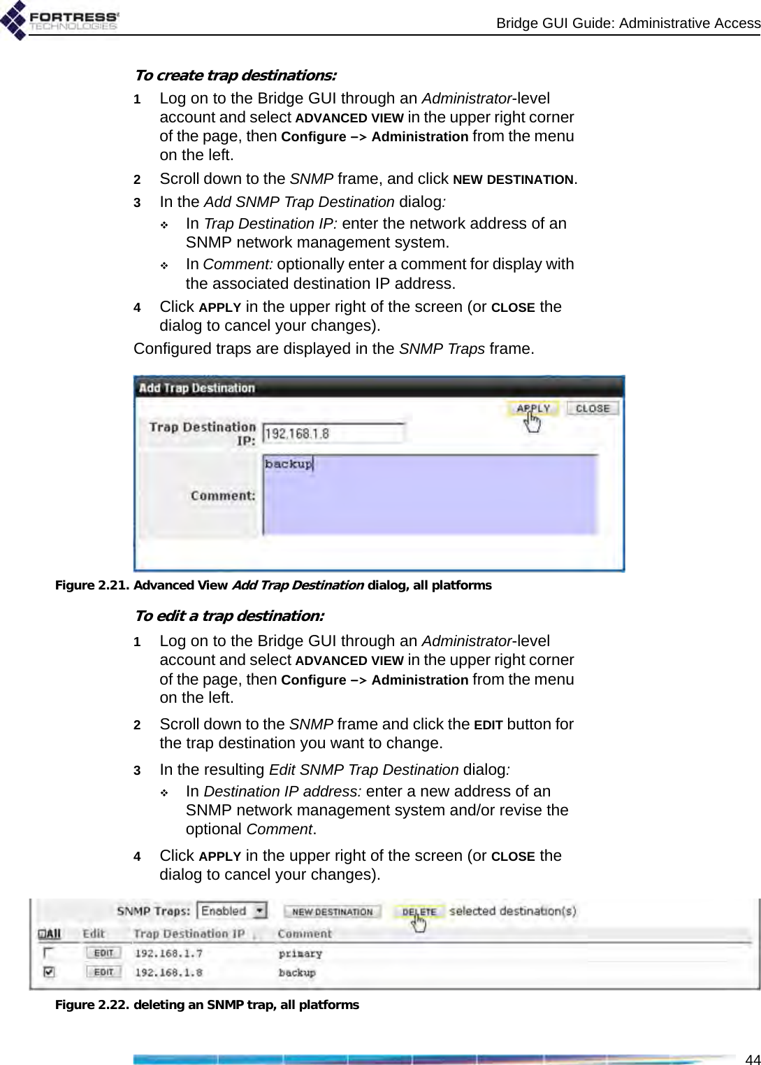 Bridge GUI Guide: Administrative Access44To create trap destinations:1Log on to the Bridge GUI through an Administrator-level account and select ADVANCED VIEW in the upper right corner of the page, then Configure -&gt; Administration from the menu on the left.2Scroll down to the SNMP frame, and click NEW DESTINATION.3In the Add SNMP Trap Destination dialog:In Trap Destination IP: enter the network address of an SNMP network management system. In Comment: optionally enter a comment for display with the associated destination IP address.4Click APPLY in the upper right of the screen (or CLOSE the dialog to cancel your changes).Configured traps are displayed in the SNMP Traps frame.Figure 2.21. Advanced View Add Trap Destination dialog, all platformsTo edit a trap destination:1Log on to the Bridge GUI through an Administrator-level account and select ADVANCED VIEW in the upper right corner of the page, then Configure -&gt; Administration from the menu on the left.2Scroll down to the SNMP frame and click the EDIT button for the trap destination you want to change.3In the resulting Edit SNMP Trap Destination dialog:In Destination IP address: enter a new address of an SNMP network management system and/or revise the optional Comment.4Click APPLY in the upper right of the screen (or CLOSE the dialog to cancel your changes).Figure 2.22. deleting an SNMP trap, all platforms