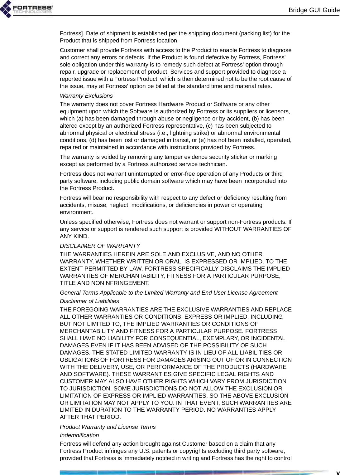 Bridge GUI GuidevFortress]. Date of shipment is established per the shipping document (packing list) for the Product that is shipped from Fortress location. Customer shall provide Fortress with access to the Product to enable Fortress to diagnose and correct any errors or defects. If the Product is found defective by Fortress, Fortress&apos; sole obligation under this warranty is to remedy such defect at Fortress&apos; option through repair, upgrade or replacement of product. Services and support provided to diagnose a reported issue with a Fortress Product, which is then determined not to be the root cause of the issue, may at Fortress’ option be billed at the standard time and material rates. Warranty ExclusionsThe warranty does not cover Fortress Hardware Product or Software or any other equipment upon which the Software is authorized by Fortress or its suppliers or licensors, which (a) has been damaged through abuse or negligence or by accident, (b) has been altered except by an authorized Fortress representative, (c) has been subjected to abnormal physical or electrical stress (i.e., lightning strike) or abnormal environmental conditions, (d) has been lost or damaged in transit, or (e) has not been installed, operated, repaired or maintained in accordance with instructions provided by Fortress.The warranty is voided by removing any tamper evidence security sticker or marking except as performed by a Fortress authorized service technician.Fortress does not warrant uninterrupted or error-free operation of any Products or third party software, including public domain software which may have been incorporated into the Fortress Product. Fortress will bear no responsibility with respect to any defect or deficiency resulting from accidents, misuse, neglect, modifications, or deficiencies in power or operating environment.Unless specified otherwise, Fortress does not warrant or support non-Fortress products. If any service or support is rendered such support is provided WITHOUT WARRANTIES OF ANY KIND. DISCLAIMER OF WARRANTYTHE WARRANTIES HEREIN ARE SOLE AND EXCLUSIVE, AND NO OTHER WARRANTY, WHETHER WRITTEN OR ORAL, IS EXPRESSED OR IMPLIED. TO THE EXTENT PERMITTED BY LAW, FORTRESS SPECIFICALLY DISCLAIMS THE IMPLIED WARRANTIES OF MERCHANTABILITY, FITNESS FOR A PARTICULAR PURPOSE, TITLE AND NONINFRINGEMENT.General Terms Applicable to the Limited Warranty and End User License AgreementDisclaimer of LiabilitiesTHE FOREGOING WARRANTIES ARE THE EXCLUSIVE WARRANTIES AND REPLACE ALL OTHER WARRANTIES OR CONDITIONS, EXPRESS OR IMPLIED, INCLUDING, BUT NOT LIMITED TO, THE IMPLIED WARRANTIES OR CONDITIONS OF MERCHANTABILITY AND FITNESS FOR A PARTICULAR PURPOSE. FORTRESS SHALL HAVE NO LIABILITY FOR CONSEQUENTIAL, EXEMPLARY, OR INCIDENTAL DAMAGES EVEN IF IT HAS BEEN ADVISED OF THE POSSIBILITY OF SUCH DAMAGES. THE STATED LIMITED WARRANTY IS IN LIEU OF ALL LIABILITIES OR OBLIGATIONS OF FORTRESS FOR DAMAGES ARISING OUT OF OR IN CONNECTION WITH THE DELIVERY, USE, OR PERFORMANCE OF THE PRODUCTS (HARDWARE AND SOFTWARE). THESE WARRANTIES GIVE SPECIFIC LEGAL RIGHTS AND CUSTOMER MAY ALSO HAVE OTHER RIGHTS WHICH VARY FROM JURISDICTION TO JURISDICTION. SOME JURISDICTIONS DO NOT ALLOW THE EXCLUSION OR LIMITATION OF EXPRESS OR IMPLIED WARRANTIES, SO THE ABOVE EXCLUSION OR LIMITATION MAY NOT APPLY TO YOU. IN THAT EVENT, SUCH WARRANTIES ARE LIMITED IN DURATION TO THE WARRANTY PERIOD. NO WARRANTIES APPLY AFTER THAT PERIOD.Product Warranty and License Terms IndemnificationFortress will defend any action brought against Customer based on a claim that any Fortress Product infringes any U.S. patents or copyrights excluding third party software, provided that Fortress is immediately notified in writing and Fortress has the right to control 
