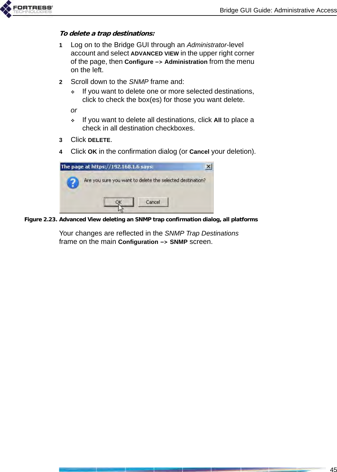 Bridge GUI Guide: Administrative Access45To delete a trap destinations:1Log on to the Bridge GUI through an Administrator-level account and select ADVANCED VIEW in the upper right corner of the page, then Configure -&gt; Administration from the menu on the left.2Scroll down to the SNMP frame and:If you want to delete one or more selected destinations, click to check the box(es) for those you want delete.orIf you want to delete all destinations, click All to place a check in all destination checkboxes.3Click DELETE.4Click OK in the confirmation dialog (or Cancel your deletion).Figure 2.23. Advanced View deleting an SNMP trap confirmation dialog, all platformsYour changes are reflected in the SNMP Trap Destinations frame on the main Configuration -&gt; SNMP screen.