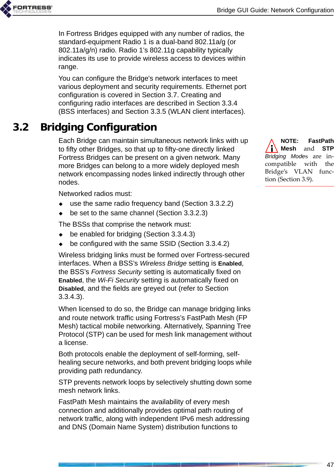 Bridge GUI Guide: Network Configuration47In Fortress Bridges equipped with any number of radios, the standard-equipment Radio 1 is a dual-band 802.11a/g (or 802.11a/g/n) radio. Radio 1’s 802.11g capability typically indicates its use to provide wireless access to devices within range.You can configure the Bridge&apos;s network interfaces to meet various deployment and security requirements. Ethernet port configuration is covered in Section 3.7. Creating and configuring radio interfaces are described in Section 3.3.4 (BSS interfaces) and Section 3.3.5 (WLAN client interfaces).3.2 Bridging ConfigurationNOTE: FastPathMesh and STPBridging Modes are in-compatible with theBridge’s VLAN func-tion (Section 3.9).Each Bridge can maintain simultaneous network links with up to fifty other Bridges, so that up to fifty-one directly linked Fortress Bridges can be present on a given network. Many more Bridges can belong to a more widely deployed mesh network encompassing nodes linked indirectly through other nodes.Networked radios must:use the same radio frequency band (Section 3.3.2.2)be set to the same channel (Section 3.3.2.3)The BSSs that comprise the network must:be enabled for bridging (Section 3.3.4.3)be configured with the same SSID (Section 3.3.4.2)Wireless bridging links must be formed over Fortress-secured interfaces. When a BSS’s Wireless Bridge setting is Enabled, the BSS’s Fortress Security setting is automatically fixed on Enabled, the Wi-Fi Security setting is automatically fixed on Disabled, and the fields are greyed out (refer to Section 3.3.4.3).When licensed to do so, the Bridge can manage bridging links and route network traffic using Fortress’s FastPath Mesh (FP Mesh) tactical mobile networking. Alternatively, Spanning Tree Protocol (STP) can be used for mesh link management without a license.Both protocols enable the deployment of self-forming, self-healing secure networks, and both prevent bridging loops while providing path redundancy. STP prevents network loops by selectively shutting down some mesh network links.FastPath Mesh maintains the availability of every mesh connection and additionally provides optimal path routing of network traffic, along with independent IPv6 mesh addressing and DNS (Domain Name System) distribution functions to 