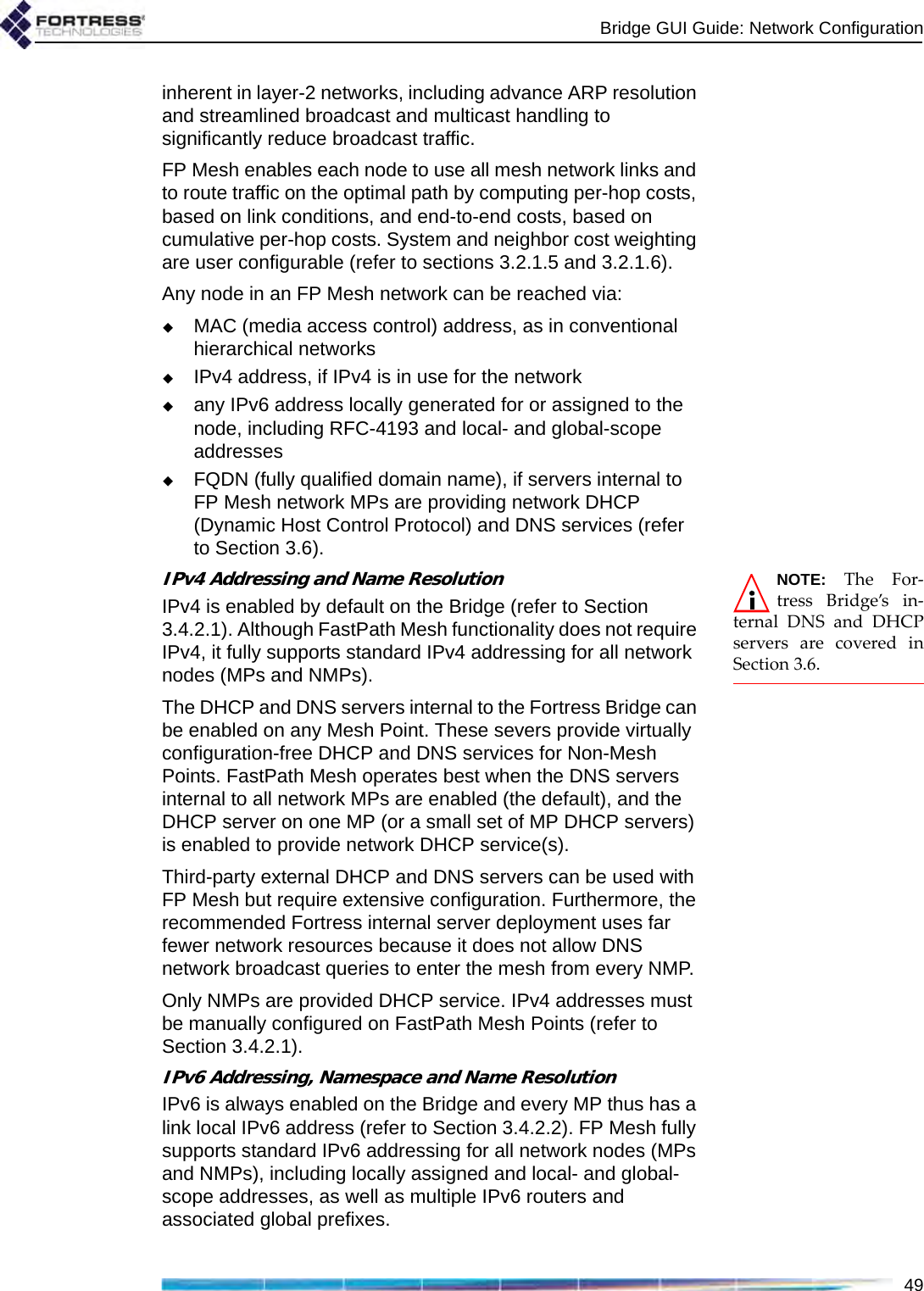 Bridge GUI Guide: Network Configuration49inherent in layer-2 networks, including advance ARP resolution and streamlined broadcast and multicast handling to significantly reduce broadcast traffic.FP Mesh enables each node to use all mesh network links and to route traffic on the optimal path by computing per-hop costs, based on link conditions, and end-to-end costs, based on cumulative per-hop costs. System and neighbor cost weighting are user configurable (refer to sections 3.2.1.5 and 3.2.1.6).Any node in an FP Mesh network can be reached via:MAC (media access control) address, as in conventional hierarchical networksIPv4 address, if IPv4 is in use for the networkany IPv6 address locally generated for or assigned to the node, including RFC-4193 and local- and global-scope addressesFQDN (fully qualified domain name), if servers internal to FP Mesh network MPs are providing network DHCP (Dynamic Host Control Protocol) and DNS services (refer to Section 3.6).NOTE: The For-tress Bridge’s in-ternal DNS and DHCPservers are covered inSection 3.6.IPv4 Addressing and Name ResolutionIPv4 is enabled by default on the Bridge (refer to Section 3.4.2.1). Although FastPath Mesh functionality does not require IPv4, it fully supports standard IPv4 addressing for all network nodes (MPs and NMPs). The DHCP and DNS servers internal to the Fortress Bridge can be enabled on any Mesh Point. These severs provide virtually configuration-free DHCP and DNS services for Non-Mesh Points. FastPath Mesh operates best when the DNS servers internal to all network MPs are enabled (the default), and the DHCP server on one MP (or a small set of MP DHCP servers) is enabled to provide network DHCP service(s).Third-party external DHCP and DNS servers can be used with FP Mesh but require extensive configuration. Furthermore, the recommended Fortress internal server deployment uses far fewer network resources because it does not allow DNS network broadcast queries to enter the mesh from every NMP.Only NMPs are provided DHCP service. IPv4 addresses must be manually configured on FastPath Mesh Points (refer to Section 3.4.2.1).IPv6 Addressing, Namespace and Name ResolutionIPv6 is always enabled on the Bridge and every MP thus has a link local IPv6 address (refer to Section 3.4.2.2). FP Mesh fully supports standard IPv6 addressing for all network nodes (MPs and NMPs), including locally assigned and local- and global-scope addresses, as well as multiple IPv6 routers and associated global prefixes.