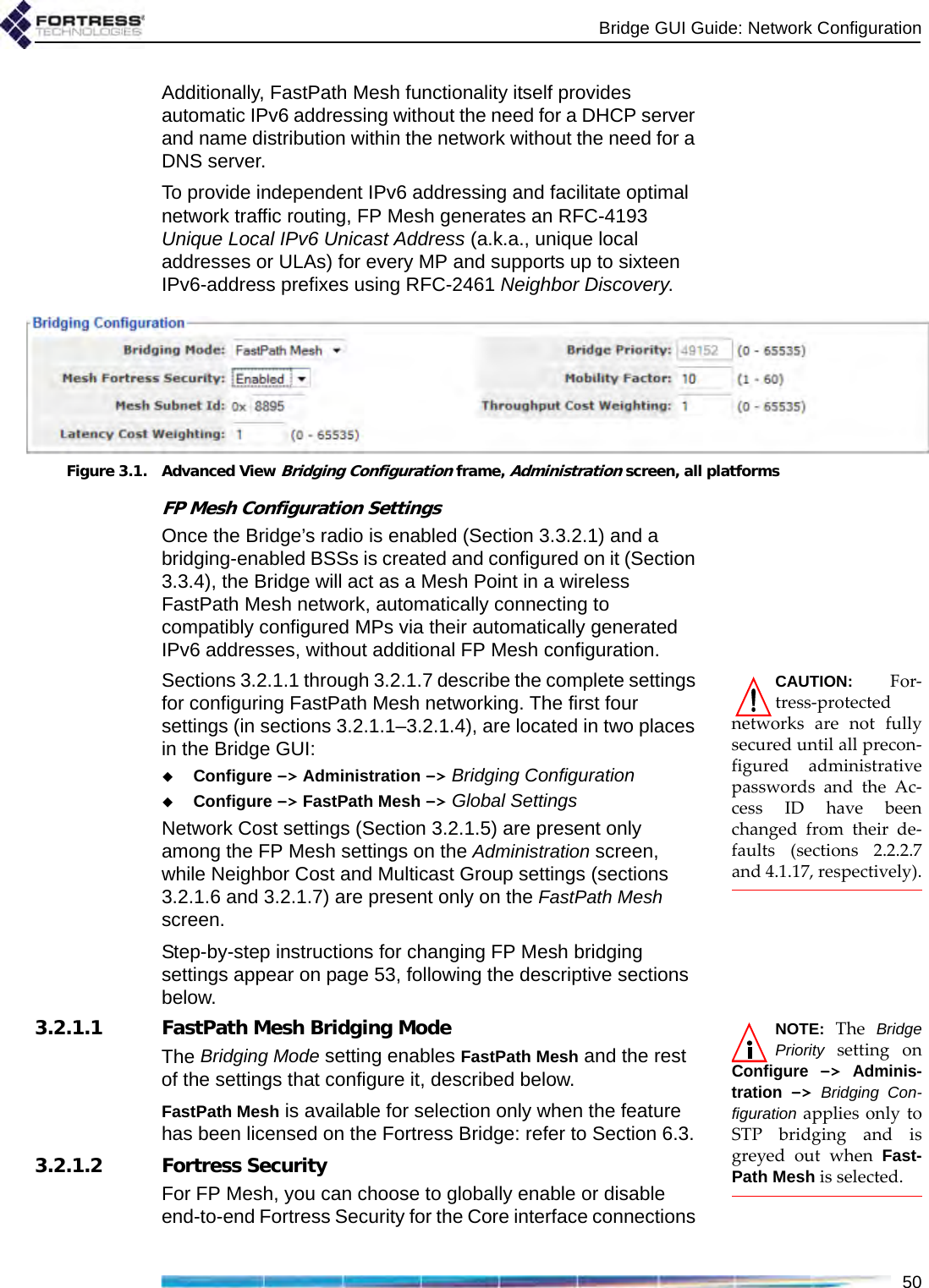 Bridge GUI Guide: Network Configuration50Additionally, FastPath Mesh functionality itself provides automatic IPv6 addressing without the need for a DHCP server and name distribution within the network without the need for a DNS server.To provide independent IPv6 addressing and facilitate optimal network traffic routing, FP Mesh generates an RFC-4193 Unique Local IPv6 Unicast Address (a.k.a., unique local addresses or ULAs) for every MP and supports up to sixteen IPv6-address prefixes using RFC-2461 Neighbor Discovery.Figure 3.1. Advanced View Bridging Configuration frame, Administration screen, all platformsFP Mesh Configuration SettingsOnce the Bridge’s radio is enabled (Section 3.3.2.1) and a bridging-enabled BSSs is created and configured on it (Section 3.3.4), the Bridge will act as a Mesh Point in a wireless FastPath Mesh network, automatically connecting to compatibly configured MPs via their automatically generated IPv6 addresses, without additional FP Mesh configuration.CAUTION: For-tress-protectednetworks are not fullysecured until all precon-figured administrativepasswords and the Ac-cess ID have beenchanged from their de-faults (sections 2.2.2.7and 4.1.17, respectively).Sections 3.2.1.1 through 3.2.1.7 describe the complete settings for configuring FastPath Mesh networking. The first four settings (in sections 3.2.1.1–3.2.1.4), are located in two places in the Bridge GUI:Configure -&gt; Administration -&gt; Bridging Configuration Configure -&gt; FastPath Mesh -&gt; Global Settings Network Cost settings (Section 3.2.1.5) are present only among the FP Mesh settings on the Administration screen, while Neighbor Cost and Multicast Group settings (sections 3.2.1.6 and 3.2.1.7) are present only on the FastPath Mesh screen. Step-by-step instructions for changing FP Mesh bridging settings appear on page 53, following the descriptive sections below.NOTE: The BridgePriority setting onConfigure -&gt; Adminis-tration -&gt; Bridging Con-figuration applies only toSTP bridging and isgreyed out when Fast-Path Mesh is selected.3.2.1.1 FastPath Mesh Bridging ModeThe Bridging Mode setting enables FastPath Mesh and the rest of the settings that configure it, described below.FastPath Mesh is available for selection only when the feature has been licensed on the Fortress Bridge: refer to Section 6.3.3.2.1.2 Fortress SecurityFor FP Mesh, you can choose to globally enable or disable end-to-end Fortress Security for the Core interface connections 