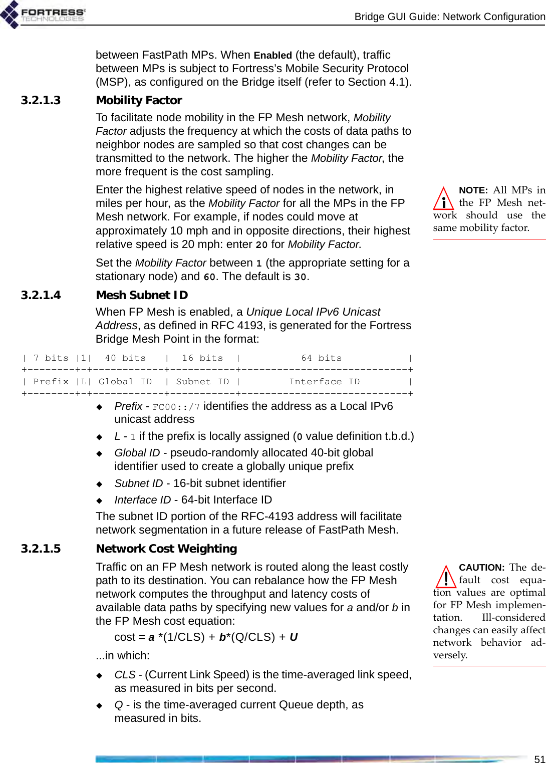 Bridge GUI Guide: Network Configuration51between FastPath MPs. When Enabled (the default), traffic between MPs is subject to Fortress’s Mobile Security Protocol (MSP), as configured on the Bridge itself (refer to Section 4.1).3.2.1.3 Mobility FactorTo facilitate node mobility in the FP Mesh network, Mobility Factor adjusts the frequency at which the costs of data paths to neighbor nodes are sampled so that cost changes can be transmitted to the network. The higher the Mobility Factor, the more frequent is the cost sampling.NOTE: All MPs inthe FP Mesh net-work should use thesame mobility factor.Enter the highest relative speed of nodes in the network, in miles per hour, as the Mobility Factor for all the MPs in the FP Mesh network. For example, if nodes could move at approximately 10 mph and in opposite directions, their highest relative speed is 20 mph: enter 20 for Mobility Factor.Set the Mobility Factor between 1 (the appropriate setting for a stationary node) and 60. The default is 30.3.2.1.4 Mesh Subnet IDWhen FP Mesh is enabled, a Unique Local IPv6 Unicast Address, as defined in RFC 4193, is generated for the Fortress Bridge Mesh Point in the format:| 7 bits |1|  40 bits   |  16 bits  |          64 bits           |+--------+-+------------+-----------+----------------------------+| Prefix |L| Global ID  | Subnet ID |        Interface ID        |+--------+-+------------+-----------+----------------------------+Prefix - FC00::/7 identifies the address as a Local IPv6 unicast addressL - 1 if the prefix is locally assigned (0 value definition t.b.d.)Global ID - pseudo-randomly allocated 40-bit global identifier used to create a globally unique prefixSubnet ID - 16-bit subnet identifierInterface ID - 64-bit Interface IDThe subnet ID portion of the RFC-4193 address will facilitate network segmentation in a future release of FastPath Mesh.3.2.1.5 Network Cost WeightingCAUTION: The de-fault cost equa-tion values are optimalfor FP Mesh implemen-tation. Ill-consideredchanges can easily affectnetwork behavior ad-versely.Traffic on an FP Mesh network is routed along the least costly path to its destination. You can rebalance how the FP Mesh network computes the throughput and latency costs of available data paths by specifying new values for a and/or b in the FP Mesh cost equation:cost = a *(1/CLS) + b*(Q/CLS) + U...in which:CLS - (Current Link Speed) is the time-averaged link speed, as measured in bits per second.Q - is the time-averaged current Queue depth, as measured in bits.