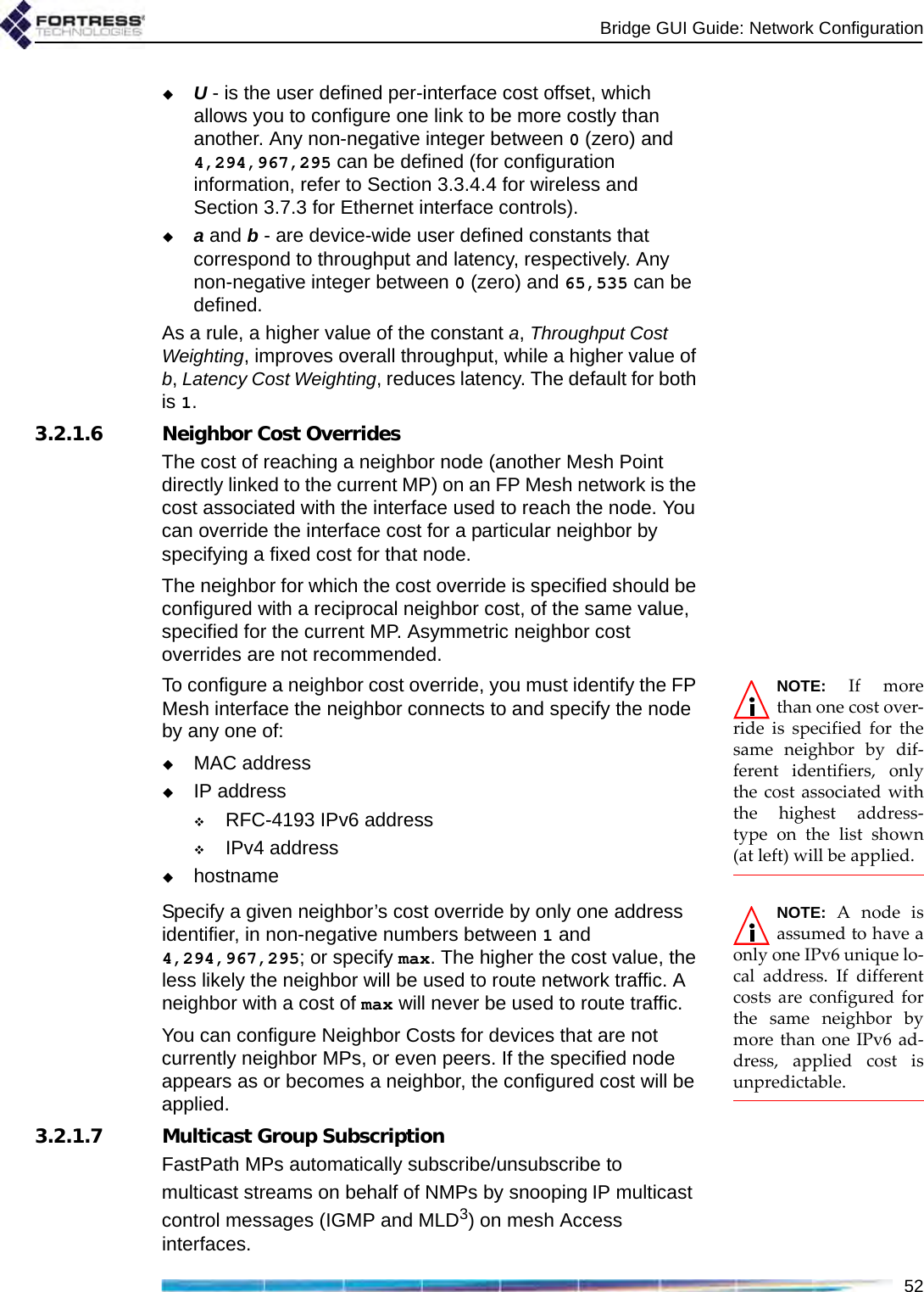 Bridge GUI Guide: Network Configuration52U - is the user defined per-interface cost offset, which allows you to configure one link to be more costly than another. Any non-negative integer between 0 (zero) and 4,294,967,295 can be defined (for configuration information, refer to Section 3.3.4.4 for wireless and Section 3.7.3 for Ethernet interface controls).a and b - are device-wide user defined constants that correspond to throughput and latency, respectively. Any non-negative integer between 0 (zero) and 65,535 can be defined.As a rule, a higher value of the constant a, Throughput Cost Weighting, improves overall throughput, while a higher value of b, Latency Cost Weighting, reduces latency. The default for both is 1.3.2.1.6 Neighbor Cost OverridesThe cost of reaching a neighbor node (another Mesh Point directly linked to the current MP) on an FP Mesh network is the cost associated with the interface used to reach the node. You can override the interface cost for a particular neighbor by specifying a fixed cost for that node.The neighbor for which the cost override is specified should be configured with a reciprocal neighbor cost, of the same value, specified for the current MP. Asymmetric neighbor cost overrides are not recommended.NOTE: If morethan one cost over-ride is specified for thesame neighbor by dif-ferent identifiers, onlythe cost associated withthe highest address-type on the list shown(at left) will be applied.To configure a neighbor cost override, you must identify the FP Mesh interface the neighbor connects to and specify the node by any one of:MAC addressIP addressRFC-4193 IPv6 addressIPv4 addresshostnameNOTE: A node isassumed to have aonly one IPv6 unique lo-cal address. If differentcosts are configured forthe same neighbor bymore than one IPv6 ad-dress, applied cost isunpredictable.Specify a given neighbor’s cost override by only one address identifier, in non-negative numbers between 1 and 4,294,967,295; or specify max. The higher the cost value, the less likely the neighbor will be used to route network traffic. A neighbor with a cost of max will never be used to route traffic.You can configure Neighbor Costs for devices that are not currently neighbor MPs, or even peers. If the specified node appears as or becomes a neighbor, the configured cost will be applied. 3.2.1.7 Multicast Group SubscriptionFastPath MPs automatically subscribe/unsubscribe to multicast streams on behalf of NMPs by snooping IP multicast control messages (IGMP and MLD3) on mesh Access interfaces.