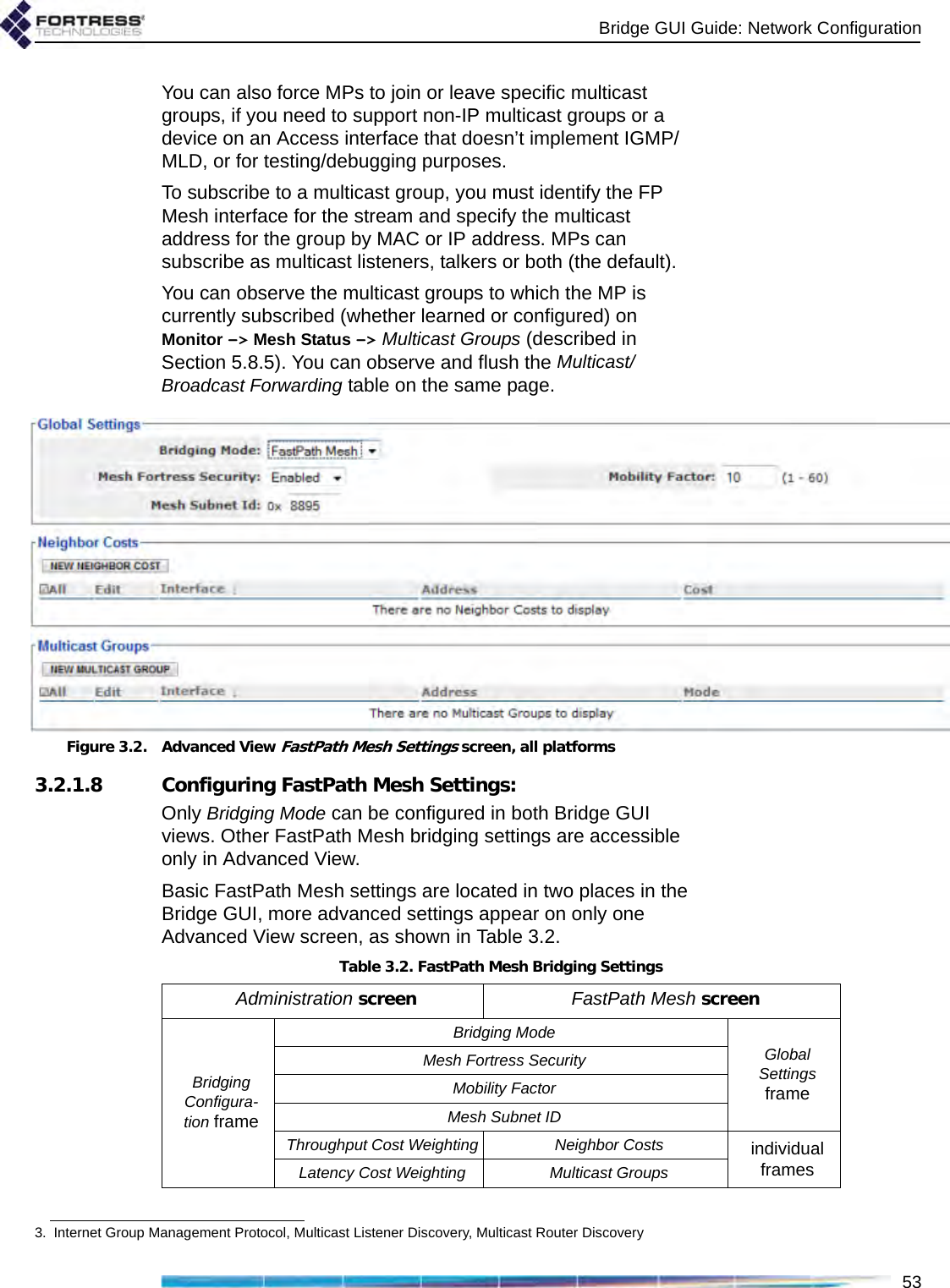 Bridge GUI Guide: Network Configuration53You can also force MPs to join or leave specific multicast groups, if you need to support non-IP multicast groups or a device on an Access interface that doesn’t implement IGMP/MLD, or for testing/debugging purposes. To subscribe to a multicast group, you must identify the FP Mesh interface for the stream and specify the multicast address for the group by MAC or IP address. MPs can subscribe as multicast listeners, talkers or both (the default).You can observe the multicast groups to which the MP is currently subscribed (whether learned or configured) on Monitor -&gt; Mesh Status -&gt; Multicast Groups (described in Section 5.8.5). You can observe and flush the Multicast/Broadcast Forwarding table on the same page.Figure 3.2. Advanced View FastPath Mesh Settings screen, all platforms3.2.1.8 Configuring FastPath Mesh Settings:Only Bridging Mode can be configured in both Bridge GUI views. Other FastPath Mesh bridging settings are accessible only in Advanced View.Basic FastPath Mesh settings are located in two places in the Bridge GUI, more advanced settings appear on only one Advanced View screen, as shown in Table 3.2.3. Internet Group Management Protocol, Multicast Listener Discovery, Multicast Router DiscoveryTable 3.2. FastPath Mesh Bridging SettingsAdministration screen FastPath Mesh screenBridging Configura-tion frameBridging ModeGlobal Settings frameMesh Fortress SecurityMobility FactorMesh Subnet IDThroughput Cost Weighting Neighbor Costs individual framesLatency Cost Weighting Multicast Groups