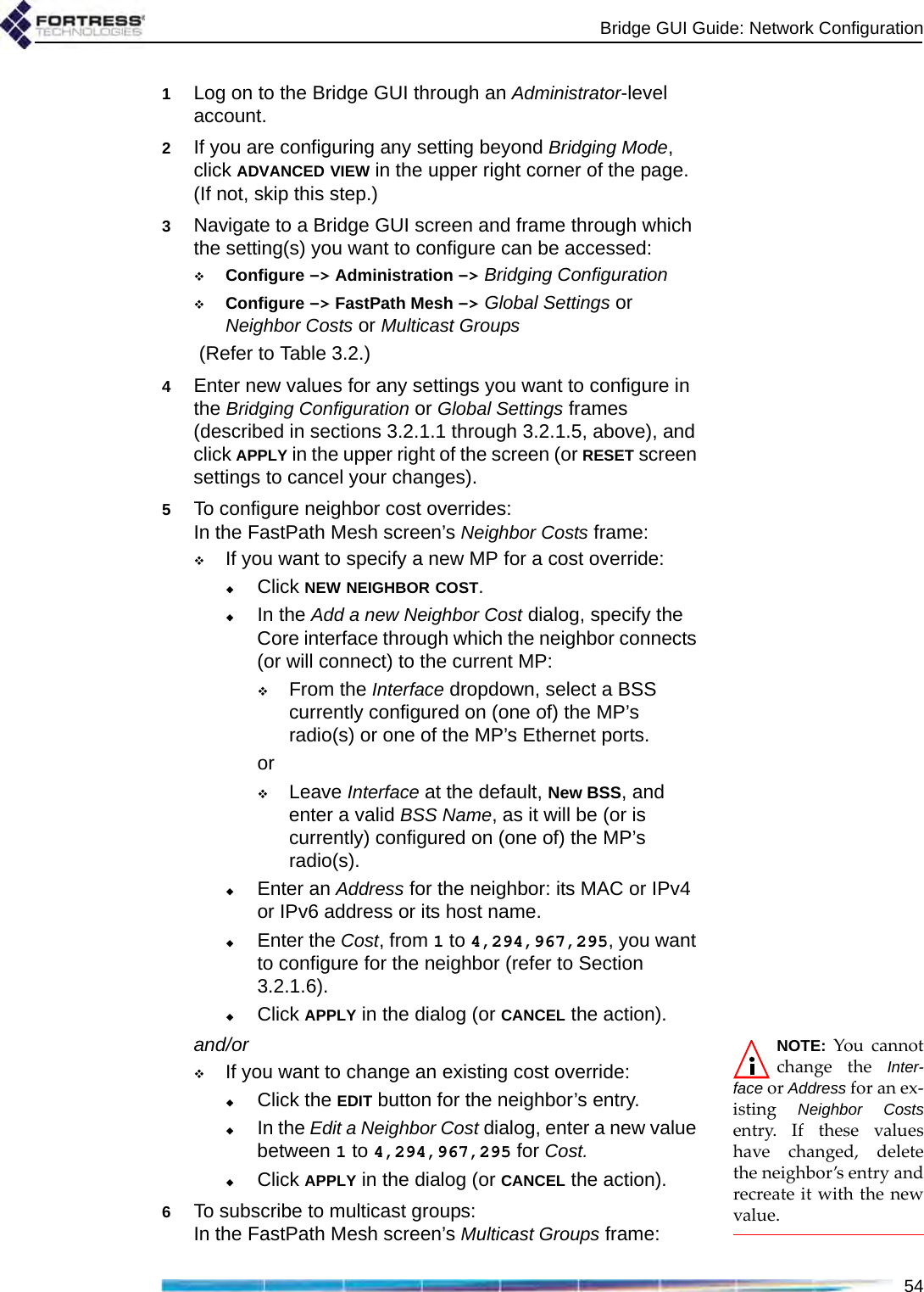 Bridge GUI Guide: Network Configuration541Log on to the Bridge GUI through an Administrator-level account.2If you are configuring any setting beyond Bridging Mode, click ADVANCED VIEW in the upper right corner of the page. (If not, skip this step.)3Navigate to a Bridge GUI screen and frame through which the setting(s) you want to configure can be accessed:Configure -&gt; Administration -&gt; Bridging Configuration Configure -&gt; FastPath Mesh -&gt; Global Settings or Neighbor Costs or Multicast Groups (Refer to Table 3.2.)4Enter new values for any settings you want to configure in the Bridging Configuration or Global Settings frames (described in sections 3.2.1.1 through 3.2.1.5, above), and click APPLY in the upper right of the screen (or RESET screen settings to cancel your changes).5To configure neighbor cost overrides:In the FastPath Mesh screen’s Neighbor Costs frame:If you want to specify a new MP for a cost override:Click NEW NEIGHBOR COST.In the Add a new Neighbor Cost dialog, specify the Core interface through which the neighbor connects (or will connect) to the current MP:From the Interface dropdown, select a BSS currently configured on (one of) the MP’s radio(s) or one of the MP’s Ethernet ports.orLeave Interface at the default, New BSS, and enter a valid BSS Name, as it will be (or is currently) configured on (one of) the MP’s radio(s).Enter an Address for the neighbor: its MAC or IPv4 or IPv6 address or its host name.Enter the Cost, from 1 to 4,294,967,295, you want to configure for the neighbor (refer to Section 3.2.1.6).Click APPLY in the dialog (or CANCEL the action).NOTE: You cannotchange the Inter-face or Address for an ex-isting  Neighbor Costsentry. If these valueshave changed, deletethe neighbor’s entry andrecreate it with the newvalue.and/orIf you want to change an existing cost override:Click the EDIT button for the neighbor’s entry.In the Edit a Neighbor Cost dialog, enter a new value between 1 to 4,294,967,295 for Cost. Click APPLY in the dialog (or CANCEL the action).6To subscribe to multicast groups:In the FastPath Mesh screen’s Multicast Groups frame: