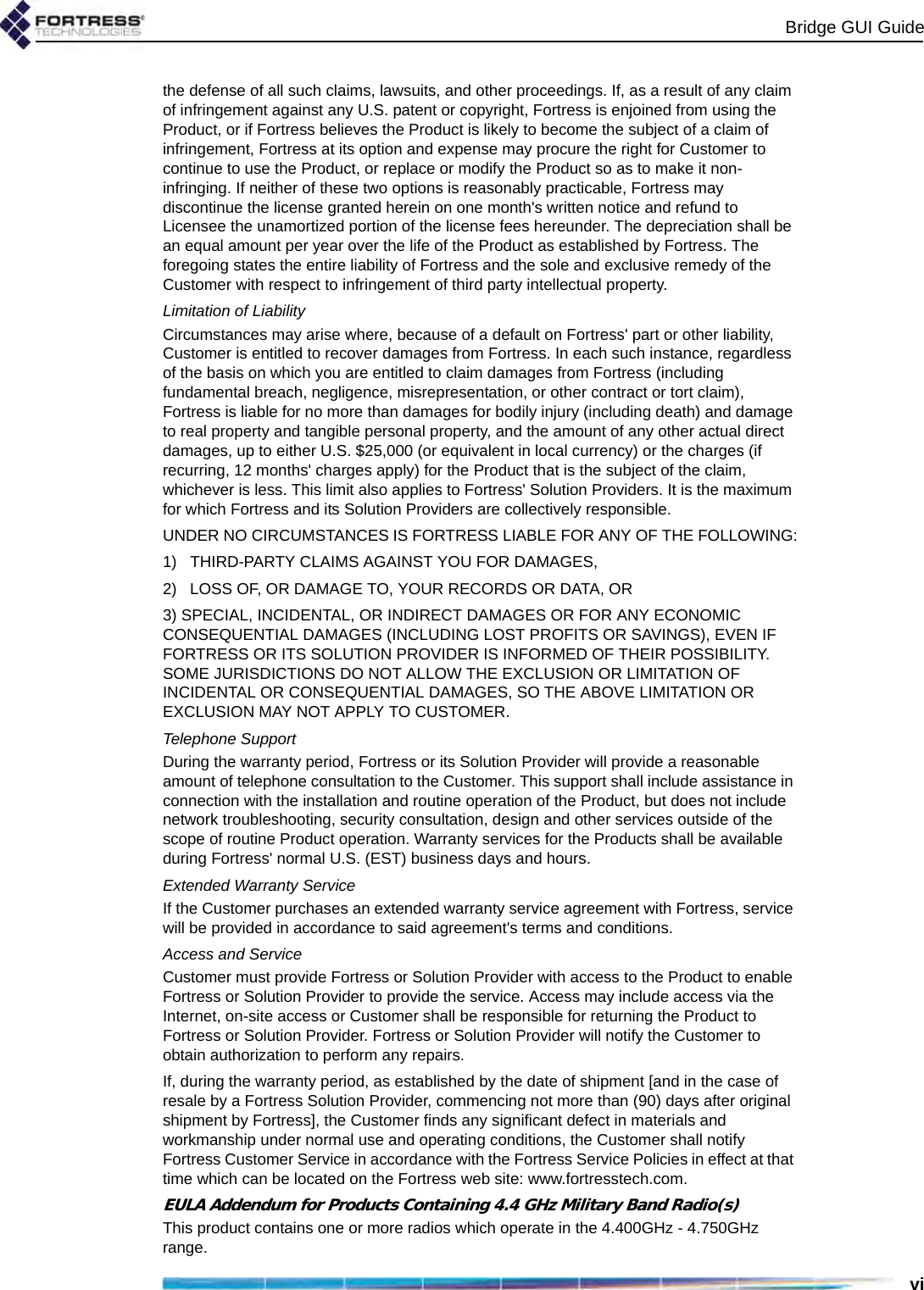 Bridge GUI Guidevithe defense of all such claims, lawsuits, and other proceedings. If, as a result of any claim of infringement against any U.S. patent or copyright, Fortress is enjoined from using the Product, or if Fortress believes the Product is likely to become the subject of a claim of infringement, Fortress at its option and expense may procure the right for Customer to continue to use the Product, or replace or modify the Product so as to make it non-infringing. If neither of these two options is reasonably practicable, Fortress may discontinue the license granted herein on one month&apos;s written notice and refund to Licensee the unamortized portion of the license fees hereunder. The depreciation shall be an equal amount per year over the life of the Product as established by Fortress. The foregoing states the entire liability of Fortress and the sole and exclusive remedy of the Customer with respect to infringement of third party intellectual property.Limitation of Liability Circumstances may arise where, because of a default on Fortress&apos; part or other liability, Customer is entitled to recover damages from Fortress. In each such instance, regardless of the basis on which you are entitled to claim damages from Fortress (including fundamental breach, negligence, misrepresentation, or other contract or tort claim), Fortress is liable for no more than damages for bodily injury (including death) and damage to real property and tangible personal property, and the amount of any other actual direct damages, up to either U.S. $25,000 (or equivalent in local currency) or the charges (if recurring, 12 months&apos; charges apply) for the Product that is the subject of the claim, whichever is less. This limit also applies to Fortress&apos; Solution Providers. It is the maximum for which Fortress and its Solution Providers are collectively responsible. UNDER NO CIRCUMSTANCES IS FORTRESS LIABLE FOR ANY OF THE FOLLOWING:1)   THIRD-PARTY CLAIMS AGAINST YOU FOR DAMAGES,2)   LOSS OF, OR DAMAGE TO, YOUR RECORDS OR DATA, OR3) SPECIAL, INCIDENTAL, OR INDIRECT DAMAGES OR FOR ANY ECONOMIC CONSEQUENTIAL DAMAGES (INCLUDING LOST PROFITS OR SAVINGS), EVEN IF FORTRESS OR ITS SOLUTION PROVIDER IS INFORMED OF THEIR POSSIBILITY. SOME JURISDICTIONS DO NOT ALLOW THE EXCLUSION OR LIMITATION OF INCIDENTAL OR CONSEQUENTIAL DAMAGES, SO THE ABOVE LIMITATION OR EXCLUSION MAY NOT APPLY TO CUSTOMER. Telephone SupportDuring the warranty period, Fortress or its Solution Provider will provide a reasonable amount of telephone consultation to the Customer. This support shall include assistance in connection with the installation and routine operation of the Product, but does not include network troubleshooting, security consultation, design and other services outside of the scope of routine Product operation. Warranty services for the Products shall be available during Fortress&apos; normal U.S. (EST) business days and hours.Extended Warranty ServiceIf the Customer purchases an extended warranty service agreement with Fortress, service will be provided in accordance to said agreement&apos;s terms and conditions.Access and ServiceCustomer must provide Fortress or Solution Provider with access to the Product to enable Fortress or Solution Provider to provide the service. Access may include access via the Internet, on-site access or Customer shall be responsible for returning the Product to Fortress or Solution Provider. Fortress or Solution Provider will notify the Customer to obtain authorization to perform any repairs. If, during the warranty period, as established by the date of shipment [and in the case of resale by a Fortress Solution Provider, commencing not more than (90) days after original shipment by Fortress], the Customer finds any significant defect in materials and workmanship under normal use and operating conditions, the Customer shall notify Fortress Customer Service in accordance with the Fortress Service Policies in effect at that time which can be located on the Fortress web site: www.fortresstech.com.EULA Addendum for Products Containing 4.4 GHz Military Band Radio(s)This product contains one or more radios which operate in the 4.400GHz - 4.750GHz range.