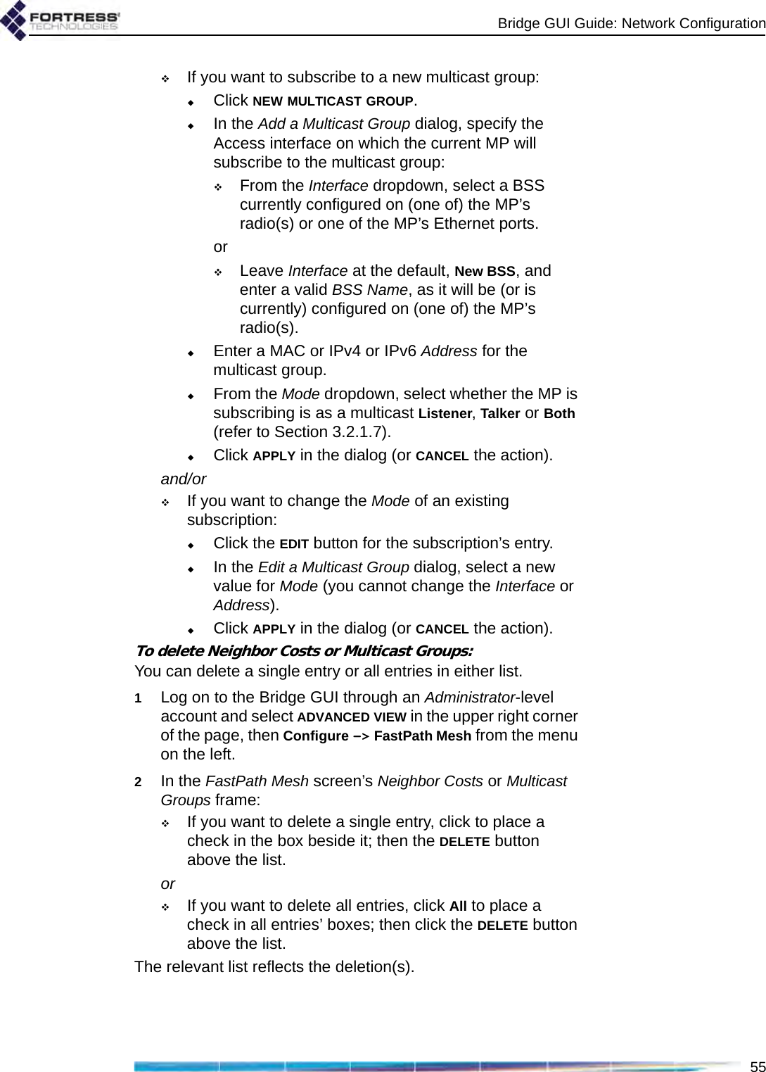 Bridge GUI Guide: Network Configuration55If you want to subscribe to a new multicast group:Click NEW MULTICAST GROUP.In the Add a Multicast Group dialog, specify the Access interface on which the current MP will subscribe to the multicast group:From the Interface dropdown, select a BSS currently configured on (one of) the MP’s radio(s) or one of the MP’s Ethernet ports.orLeave Interface at the default, New BSS, and enter a valid BSS Name, as it will be (or is currently) configured on (one of) the MP’s radio(s). Enter a MAC or IPv4 or IPv6 Address for the multicast group. From the Mode dropdown, select whether the MP is subscribing is as a multicast Listener, Talker or Both (refer to Section 3.2.1.7).Click APPLY in the dialog (or CANCEL the action).and/orIf you want to change the Mode of an existing subscription:Click the EDIT button for the subscription’s entry.In the Edit a Multicast Group dialog, select a new value for Mode (you cannot change the Interface or Address).Click APPLY in the dialog (or CANCEL the action).To delete Neighbor Costs or Multicast Groups:You can delete a single entry or all entries in either list.1Log on to the Bridge GUI through an Administrator-level account and select ADVANCED VIEW in the upper right corner of the page, then Configure -&gt; FastPath Mesh from the menu on the left.2In the FastPath Mesh screen’s Neighbor Costs or Multicast Groups frame: If you want to delete a single entry, click to place a check in the box beside it; then the DELETE button above the list.orIf you want to delete all entries, click All to place a check in all entries’ boxes; then click the DELETE button above the list.The relevant list reflects the deletion(s).