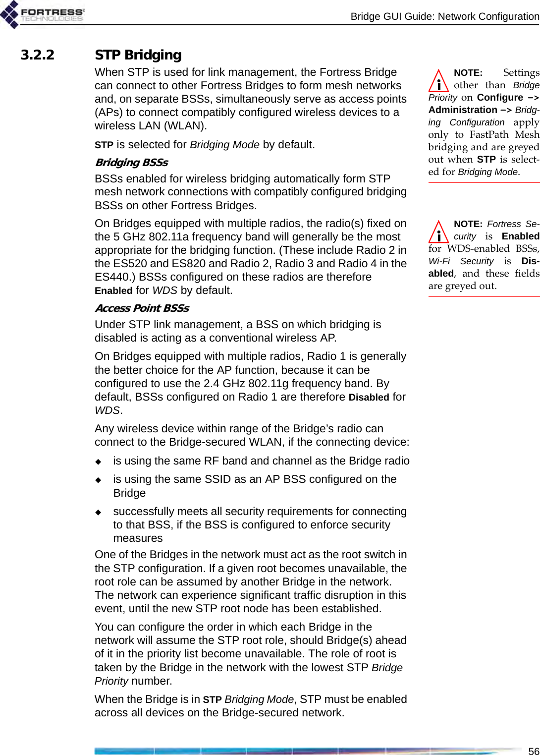 Bridge GUI Guide: Network Configuration563.2.2 STP BridgingNOTE: Settingsother than BridgePriority on  Configure  -&gt;Administration -&gt; Bridg-ing Configuration applyonly to FastPath Meshbridging and are greyedout when STP is select-ed for Bridging Mode.When STP is used for link management, the Fortress Bridge can connect to other Fortress Bridges to form mesh networks and, on separate BSSs, simultaneously serve as access points (APs) to connect compatibly configured wireless devices to a wireless LAN (WLAN).STP is selected for Bridging Mode by default.Bridging BSSsBSSs enabled for wireless bridging automatically form STP mesh network connections with compatibly configured bridging BSSs on other Fortress Bridges.NOTE: Fortress Se-curity is Enabledfor WDS-enabled BSSs,Wi-Fi Security is Dis-abled, and these fieldsare greyed out.On Bridges equipped with multiple radios, the radio(s) fixed on the 5 GHz 802.11a frequency band will generally be the most appropriate for the bridging function. (These include Radio 2 in the ES520 and ES820 and Radio 2, Radio 3 and Radio 4 in the ES440.) BSSs configured on these radios are therefore Enabled for WDS by default. Access Point BSSsUnder STP link management, a BSS on which bridging is disabled is acting as a conventional wireless AP. On Bridges equipped with multiple radios, Radio 1 is generally the better choice for the AP function, because it can be configured to use the 2.4 GHz 802.11g frequency band. By default, BSSs configured on Radio 1 are therefore Disabled for WDS. Any wireless device within range of the Bridge’s radio can connect to the Bridge-secured WLAN, if the connecting device:is using the same RF band and channel as the Bridge radiois using the same SSID as an AP BSS configured on the Bridgesuccessfully meets all security requirements for connecting to that BSS, if the BSS is configured to enforce security measuresOne of the Bridges in the network must act as the root switch in the STP configuration. If a given root becomes unavailable, the root role can be assumed by another Bridge in the network. The network can experience significant traffic disruption in this event, until the new STP root node has been established.You can configure the order in which each Bridge in the network will assume the STP root role, should Bridge(s) ahead of it in the priority list become unavailable. The role of root is taken by the Bridge in the network with the lowest STP Bridge Priority number.When the Bridge is in STP Bridging Mode, STP must be enabled across all devices on the Bridge-secured network.