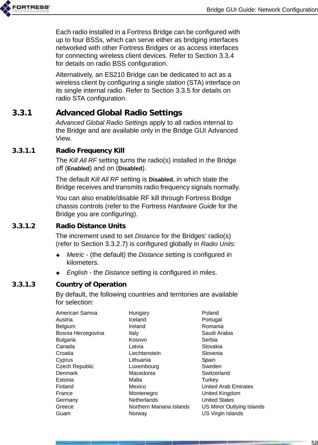 Bridge GUI Guide: Network Configuration58Each radio installed in a Fortress Bridge can be configured with up to four BSSs, which can serve either as bridging interfaces networked with other Fortress Bridges or as access interfaces for connecting wireless client devices. Refer to Section 3.3.4 for details on radio BSS configuration.Alternatively, an ES210 Bridge can be dedicated to act as a wireless client by configuring a single station (STA) interface on its single internal radio. Refer to Section 3.3.5 for details on radio STA configuration.3.3.1 Advanced Global Radio SettingsAdvanced Global Radio Settings apply to all radios internal to the Bridge and are available only in the Bridge GUI Advanced View.3.3.1.1 Radio Frequency KillThe Kill All RF setting turns the radio(s) installed in the Bridge off (Enabled) and on (Disabled). The default Kill All RF setting is Disabled, in which state the Bridge receives and transmits radio frequency signals normally. You can also enable/disable RF kill through Fortress Bridge chassis controls (refer to the Fortress Hardware Guide for the Bridge you are configuring).3.3.1.2 Radio Distance UnitsThe increment used to set Distance for the Bridges’ radio(s) (refer to Section 3.3.2.7) is configured globally in Radio Units:Metric - (the default) the Distance setting is configured in kilometers.English - the Distance setting is configured in miles.3.3.1.3 Country of OperationBy default, the following countries and territories are available for selection:American SamoaAustriaBelgiumBosnia HerzegovinaBulgariaCanadaCroatiaCyprusCzech RepublicDenmarkEstoniaFinlandFranceGermanyGreeceGuamHungaryIcelandIrelandItalyKosovoLatviaLiechtensteinLithuaniaLuxembourgMacedoniaMaltaMexicoMontenegroNetherlandsNorthern Mariana IslandsNorwayPolandPortugalRomaniaSaudi ArabiaSerbiaSlovakiaSloveniaSpainSwedenSwitzerlandTurkeyUnited Arab EmiratesUnited KingdomUnited StatesUS Minor Outlying IslandsUS Virgin Islands