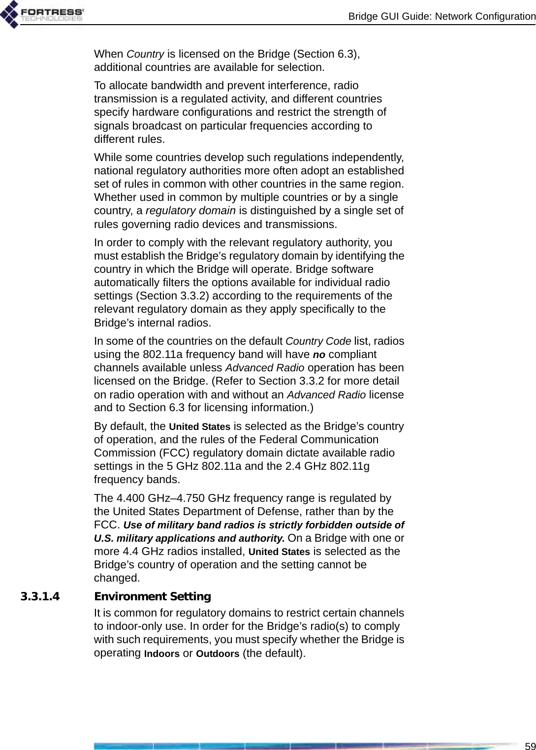 Bridge GUI Guide: Network Configuration59When Country is licensed on the Bridge (Section 6.3), additional countries are available for selection.To allocate bandwidth and prevent interference, radio transmission is a regulated activity, and different countries specify hardware configurations and restrict the strength of signals broadcast on particular frequencies according to different rules. While some countries develop such regulations independently, national regulatory authorities more often adopt an established set of rules in common with other countries in the same region. Whether used in common by multiple countries or by a single country, a regulatory domain is distinguished by a single set of rules governing radio devices and transmissions. In order to comply with the relevant regulatory authority, you must establish the Bridge’s regulatory domain by identifying the country in which the Bridge will operate. Bridge software automatically filters the options available for individual radio settings (Section 3.3.2) according to the requirements of the relevant regulatory domain as they apply specifically to the Bridge’s internal radios.In some of the countries on the default Country Code list, radios using the 802.11a frequency band will have no compliant channels available unless Advanced Radio operation has been licensed on the Bridge. (Refer to Section 3.3.2 for more detail on radio operation with and without an Advanced Radio license and to Section 6.3 for licensing information.)By default, the United States is selected as the Bridge’s country of operation, and the rules of the Federal Communication Commission (FCC) regulatory domain dictate available radio settings in the 5 GHz 802.11a and the 2.4 GHz 802.11g frequency bands.The 4.400 GHz–4.750 GHz frequency range is regulated by the United States Department of Defense, rather than by the FCC. Use of military band radios is strictly forbidden outside of U.S. military applications and authority. On a Bridge with one or more 4.4 GHz radios installed, United States is selected as the Bridge’s country of operation and the setting cannot be changed.3.3.1.4 Environment SettingIt is common for regulatory domains to restrict certain channels to indoor-only use. In order for the Bridge’s radio(s) to comply with such requirements, you must specify whether the Bridge is operating Indoors or Outdoors (the default). 